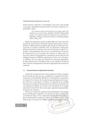 74
TRASTORNOS PSICOLÓGICOS EN EL SIGLO XXI
sistema nervioso, endocrino e inmunológico, entre otros, está asociada
a una mayor capacidad de respuesta frente a un entorno cambiante, im-
predecible y caótico:
«Los sistemas caóticos operan dentro de un amplio espectro de
condiciones y son, por lo tanto, adaptables y flexibles.Tal plasticidad
permite a los sistemas enfrentar las exigencias de un ambiente im-
predecible y cambiante» (traducción del autor, en Goldberger Rigney
y West, 1990, p. 49).
Desde esta perspectiva, aparece la plasticidad como base funcional.
A partir de este panorama conceptual, repensar la ﬂuctuación como in-
dicador de salud me parece pertinente para abordar las adicciones. Pre-
cisamente, la recaída es entendida como una desviación o ﬂuctuación
del funcionamiento normal que marca el inicio del proceso adictivo. La
recaída es conceptualizada como un error o una distorsión en el proceso
de recuperación y, en un sin número de ocasiones, se utiliza como cri-
terio para evaluar la efectividad de un tratamiento para la adicción. Sin
embargo, Caramazza (1988) ha sugerido que el error no es un fenóme-
no arbitrario sino un evento que responde a la estructura organizativa
de determinado proceso. Postulamos que, en este sentido, la recaída en
tanto error hace transparente la estructura organizativa del consumo de
sustancias.
3.1. Características en el patrón de consumo
A partir de esta aproximación, nuestra experiencia clínica en grupos
de post-ayuda para personas que completaron un programa de desin-
toxicación nos ha permitido identiﬁcar tres importantes características
en el patrón de consumo de las personas que participaron de los gru-
pos. Estas tres características se reﬁeren a la supresión de la actividad
emocional como pauta de funcionamiento; la presencia de distorsiones
y la inclusión de objetos de consumo como de prótesis de la imagen
corporal; y la creación de mitos como apoyo cognoscitivo para justiﬁcar
el consumo de sustancias.
Primero, el consumo de sustancias de los participantes en los grupos
de post-ayuda parecía responder a un intento por ejercer control sobre
sus estados de ánimo. A este componente identiﬁcado en sus relatos lo
hemos denominado la modulación artiﬁcial de los estados anímicos. Cabe
destacar que el consumo de múltiples sustancias, generalizado a partir
tados aním b
ncias,
su
usta
an i
de los
os e
iﬁc
t
ad
d
o n
n su
con
nt
s re
tro
elato
l
os
o
o
E
su
su
E
E
su
su
D
usta
usta
D
D
usta
usta
D
usta
ustaI
an
an
I
an
an
nc
C
de
de
C
de l
C
de
C
de
de
i
I
lo
lo
I
lo
loÓ
sÓ
ntiﬁ
os es
os es
Ó
s e
Ó
ﬁ
ﬁ
i
i
Ó
tiﬁ
iﬁ
ﬁ
os es
os es
Ó
s e
s e N
cad
cad
N
ad
N
cad
cad
t
t
D
o en
o en
D
en
D
D
o en
o en
D
e
e I
n
n
I
n
n sus
G
sus
sus
G
su
G
con
G
con
con
sus
susI
n
n
I
nt
nt
T
r
T
e
T
tro
tro
re
re
T
tro
tro
re
rela
A
l
l
lat
lat
A
s
t
A
ol
l
A
A
ol s
l
elat
elat
A
l
l
L
o
o
os
os
L
ob
L
o
o
os
os
P
Pa
a
ar
r
ra
a
a u
us
so
o
o e
e
ex
x
x
xc
c
cl
lu
us
si
i
iv
v
v
vo
o
o d
de
el
l u
us
su
ua
ar
r
ri
io
o
a
au
u
ut
t
t
o
o
o
o
r
r
r
i
i
i
z
z
z
z
a
a
a
d
d
o
o
raliz
eralizad
eraliza
eralizad
ali
ali
er
r
r
ra
al
l
li
i
iza
a
ad
ad
za
za
a
a
ra
ra iz
iz
ali
ali
ali
ali
ali
ali
gen d
. C
Ca
ab
be
e
o a p
par
rti
 