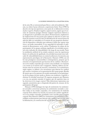 75
LA SOCIEDAD FARMACÉUTICA: LA AN-ESTESIA SOCIAL
de los años 80, es instrumental para llevar a cabo tal modulación. Ade-
más, sus relatos hacían referencia a experiencias límite. Sissa (1998) ha
descrito este tipo de experiencia como parte de su elaboración en torno
al placer negativo. El placer negativo, según la autora, sugiere que el con-
sumo de sustancias persigue eliminar cualquier experiencia dolorosa y
su desaparición es percibida como placer. Posteriormente, ampliaremos
las implicaciones de esta noción para explorar la adicción en tanto una
forma de anestesia social. Es decir, la identiﬁcación de nuevas formas de
adicción debe ser entendida en el contexto de una progresiva disminu-
ción de dispositivos culturales para enfrentar el dolor que supone estar
vivos y así poder trascenderlo. A esa capacidad de trascender el sufri-
miento la denominamos: acción sublime. Finalmente, los relatos de los
participantes de los grupos atribuían signiﬁcado a la actividad emocio-
nal como indicador de vulnerabilidad o de riesgo de una recaída. Tanto
la modulación artiﬁcial de los estados anímicos como las experiencias
límite y la atribución de signiﬁcado a la actividad emocional como indi-
cador de vulnerabilidad tienen en común la referencia a la emoción; una
representación psicológica de la ﬂuctuación. Damasio (1994), uno de
los más prestigiosos neurocientíﬁcos contemporáneos, propone que la
emoción es la representación que hacemos de los cambios o ﬂuctuacio-
nes en los estados corporales que ocurren como resultado o en respuesta
a un evento en el entorno real o imaginario. Además, elabora una dis-
tinción entre las nociones de emoción y sentimiento. Los sentimientos,
según sugiere, se reﬁeren a los mecanismos para detectar los cambios
que ocurren o incluimos en la representación del cuerpo propio. Resulta
de interés que en los patrones de recaída examinados en los participan-
tes de los grupos de post-ayuda se destaca una tendencia a suprimir o
eliminar la actividad emocional. El esquema propuesto por Damasio,
a su vez, nos permite entender el impacto que tal supresión tiene en
las distorsiones de la imagen corporal. Tales distorsiones representan una
segunda característica que se desprende del patrón de consumo de los
participantes del grupo.
Damasio (1994) distingue tres tipos de sentimiento: los sentimien-
tos asociados a emociones primeras, los sentimientos asociados a cam-
bios sutiles en los estados corporales y los sentimientos de trasfondo
corporal. Estos últimos los vincula a la ausencia de cambios signiﬁcati-
vos en los estados corporales, postulados como cruciales para la imagen
corporal. Para Damasio (2003) los sentimientos, los mecanismos desa-
rrollados evolutivamente para detectar tales cambios, son cruciales para
la delimitación y la construcción del self. Es decir, Damasio (2003) nos
os, son cruciales para
decir, D
lf
f
f Es
s c
s d
d
cam
mb
mbio
los m
meca
pa
anis
n
ra la
mo
a i
s de
m
es
ag
e
E
f
f
f
f
E
f
E
f
f
f
f
f
f
D
Es
Es
D
E
D
Es
Es
D
Es
Es I
d
d
I
s d
s d
de
C
cam
cam
d
dC
C
cam
C
cam
cam
d
d
mb
mb
I
mb
mb
bi
Ó
s, lo
,
mbio
bio
Ó
bio
lo
l
Ó
, lo
, lo
mbio
bio
Ó
bio
bioN
s m
s m
N
s
N
os m
os mD
eca
eca
D
p
D
p
eca
eca
D
ec
ec I
p
p
an
an
I
p
p
an
an
nism
G
ra
ra
nism
nism
G
i
ara
G
ara
ara
nism
nism
I
la
la
m
m
I
la
la
m
mT
mo
T
os
T
a i
a i
T
a i
a i
o
o d
A
m
m
s d
s d
A
ma
d
A
m
A
A
ma
m
s d
s d
A
m
m
d
dL
g
g
es
es
L
ge
L
g
g
es
es
P
Pa
a
ar
r
ra
a
a u
us
so
o
o e
e
ex
x
x
xc
c
cl
lu
us
si
i
iv
v
v
vo
o
o d
de
el
l u
us
su
ua
ar
r
ri
io
o
a
au
u
ut
t
t
o
o
o
o
o
o
r
r
r
r
r
i
i
i
z
z
z
z
a
a
a
d
d
o
o
o
o
o
o
o
o
o
o
asio
masio (2
sio (
masio (2
sio
sio
ma
a
a
a
asi
i (
(2
(2
(
(
(
(
(
(
as
as o
o
sio
sio
sio
sio
sio
sio
am 200
es
03
s p
pa
ara
a
003) no
os
75
75
 