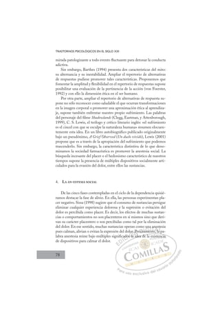 78
TRASTORNOS PSICOLÓGICOS EN EL SIGLO XXI
mirada patologizante a todo evento ﬂuctuante para detonar la conducta
adictiva.
Sin embargo, Barthes (1994) presenta dos características del mito:
su alternancia y su inestabilidad. Ampliar el repertorio de alternativas
de respuestas pudiese promover tales características. Proponemos que
fomentar la amplitud y ﬂexibilidad en el repertorio de respuestas supone
posibilitar una evaluación de la pertinencia de la acción (von Foerster,
1992) y con ello la dimensión ética en el ser humano.
Por otra parte, ampliar el repertorio de alternativas de respuesta su-
pone no sólo reconocer como saludable el que ocurran transformaciones
en la imagen corporal o promover una aproximación ética al aprendiza-
je, supone también enfrentar nuestro propio sufrimiento. Las palabras
del personaje del ﬁlme Shadowlands (Clegg, Eastman, y Attenborough,
1999), C. S. Lewis, el teólogo y crítico literario inglés: «el sufrimiento
es el cincel con que se esculpe la naturaleza humana» resumen elocuen-
temente esta idea. En un libro autobiográﬁco publicado originalmente
bajo un pseudónimo, A Grief Observed (Un duelo vivido), Lewis (2001)
propone que es a través de la apropiación del sufrimiento que podemos
trascenderlo. Sin embargo, la característica distintiva de lo que deno-
minamos la sociedad farmacéutica es promover la anestesia social. La
búsqueda incesante del placer o el hedonismo característico de nuestros
tiempos supone la presencia de múltiples dispositivos socialmente arti-
culados para la evasión del dolor, entre ellos las sustancias.
4. LA AN-ESTESIA SOCIAL
De las cinco fases contempladas en el ciclo de la dependencia quisié-
ramos destacar la fase de alivio. En ella, las personas experimentan pla-
cer negativo. Sissa (1998) sugiere que el consumo de sustancias persigue
eliminar cualquier experiencia dolorosa y la supresión o evitación del
dolor es percibida como placer. Es decir, los efectos de muchas sustan-
cias o comportamientos no son placenteros en sí mismos sino que deri-
van su carácter placentero o son percibidas como tal por la eliminación
del dolor. En ese sentido, muchas sustancias operan como una anestesia
pues calman, alivian o evitan la expresión del dolor. Precisamente, la pa-
labra anestesia reúne bajo múltiples signiﬁcados la idea de la existencia
de dispositivos para calmar el dolor.
p
idea de la existencia
ado
os
s la
lor.
i
Pr
d
ecis
s
same
a
una
ent
an
e la
e
a p
te
a
E
E
D
DI
IC
ad
ad
C
do
C
cad
C
ad
ad I
os
os
I
os
osÓ
l
Ó
olor
s la
s la
Ó
la
or
o
Ó
lor
lor
s la
s la
Ó
s la
s la N
Pr
Pr
i
i
N
id
P
N
. Pr
. Pr
id
id
D
ecis
ecis
D
D
ecis
ecis
D
ci
ci I
a
a
I
sa
same
G
me
me
G
m
G
un
G
un
un
ame
ameI
a
a
n
n
I
a
a
n
nT
nT
te
T
a
a
t
t
T
an
an
nt
t l
A
e
e
e l
e l
A
es
A
ne
A
A
nes
ne
e la
e la
A
e
e
l
lL
t
t
a p
a p
L
e
L
te
te
a p
a p
P
Pa
a
ar
r
ra
a
a u
us
so
o
o e
e
ex
x
x
xc
c
cl
lu
us
si
i
iv
v
v
vo
o
o d
de
el
l u
us
su
ua
ar
r
ri
io
o
a
au
u
ut
t
t
o
o
o
o
r
r
r
i
i
i
z
z
z
z
a
a
a
d
d
o
o
ste
en
nci
ia
a
 