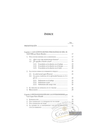 7
ÍNDICE
Págs.
PRESENTACIÓN ............................................................................ 11
Capítulo 1: LAS CONVULSIONES PSICOLÓGICAS DEL SI-
GLO XXI, por Xavier Renders ..................................................... 17
1. UNA CULTURA MUNDIAL DE LO DESHUMANO ............................ 17
1.1. ¿Qué es una vida auténticamente humana? ..................... 17
1.2. ¿Es superfluo el hombre actual? ....................................... 19
1.2.1. Convulsión en la relación con el trabajo .......... 19
1.2.2. Convulsión en la relación con el tiempo .......... 20
1.2.3. Convulsión en la relación con el saber ............. 20
2. LAS NUEVAS FORMAS DE SUFRIMIENTO PSÍQUICO ....................... 21
2.1. La salud mental según Winnicott .................................... 21
2.2. Las graves tendencias de la enfermedad humana en el si-
glo XXI ........................................................................... 22
2.2.1. Sufrimiento en el trabajo ................................. 23
2.2.2. Sufrimiento social ............................................ 23
2.2.3. Sufrimiento del cuerpo visto ........................... 25
3. EL PRINCIPIO DE ESPERANZA EN UN TERCERO ........................... 26
4. BIBLIOGRAFÍA .......................................................................... 29
Capítulo 2: PATOLOGIZACIÓN DE LA COTIDANEIDAD, por
Luis López-Yarto Elizalde ............................................................ 31
1. INTRODUCCIÓN ........................................................................ 32
2. UNA GENERACIÓN A LA BÚSQUEDA DE UNA MADRE ................... 34
3. UNA GENERACIÓN SIN PADRE ................................................... 40
4. LA QUIEBRA DE LA FRATERNIDAD: CAOS EN LAS RELACIONES
CON LOS HERMANOS ................................................................ 44
RELAC
.......
....
S
...
EN LAS
L
... ..
..
....
.. ..
E
.
.
E
E
.
.
D
.....
.....
D
..
D.
D
D
......
.....
D
....
....
DI
IC
EN
EN
C
EN
C
C
EN
EN I
L
L
I
L
L
LA
Ó
......
....
LAS
LAS
Ó
S
Ó
.
.
Ó
Ó
....
....
LAS
LAS
Ó
..
..
LA
LA
N
.....
.....
N
.
N
N
.....
..... D
.....
....
D
D
..
D
.
.....
....
DI
I
..
..
G
G
....
....
G
....
G
.....
G
.....
....
I
.
.
I
.
.
T
T
T
TA
A
A
A
A
A
AL
L3
L
P
Pa
a
ar
r
ra
a
a u
us
so
o
o e
e
ex
x
x
xc
c
cl
lu
us
si
i
iv
v
v
vo
o
o d
de
el
l u
us
su
ua
ar
r
ri
io
o
a
au
u
ut
t
t
o
o
o
o
o
o
r
r
r
r
r
i
i
i
z
z
z
z
a
a
a
d
d
o
o
o
o
o
o
o
o
o
o
......
............
............
...
...
.
.. ..
..
.. ..
..
..
..
...
...
.. 4
44
7
7
 
