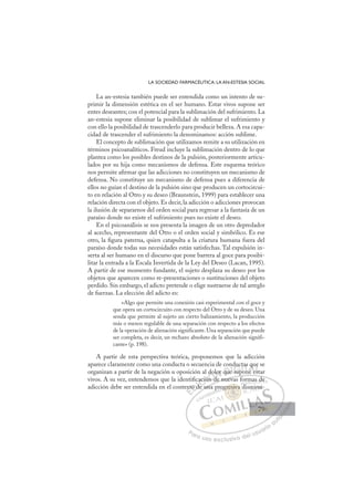 79
LA SOCIEDAD FARMACÉUTICA: LA AN-ESTESIA SOCIAL
La an-estesia también puede ser entendida como un intento de su-
primir la dimensión estética en el ser humano. Estar vivos supone ser
entes deseantes; con el potencial para la sublimación del sufrimiento. La
an-estesia supone eliminar la posibilidad de sublimar el sufrimiento y
con ello la posibilidad de trascenderlo para producir belleza. A esa capa-
cidad de trascender el sufrimiento la denominamos: acción sublime.
El concepto de sublimación que utilizamos remite a su utilización en
términos psicoanalíticos. Freud incluye la sublimación dentro de lo que
plantea como los posibles destinos de la pulsión, posteriormente articu-
lados por su hija como mecanismos de defensa. Este esquema teórico
nos permite aﬁrmar que las adicciones no constituyen un mecanismo de
defensa. No constituye un mecanismo de defensa pues a diferencia de
ellos no guían el destino de la pulsión sino que producen un cortocircui-
to en relación al Otro y su deseo (Braunstein, 1999) para establecer una
relación directa con el objeto. Es decir, la adicción o adicciones provocan
la ilusión de separarnos del orden social para regresar a la fantasía de un
paraíso donde no existe el sufrimiento pues no existe el deseo.
En el psicoanálisis se nos presenta la imagen de un otro depredador
al acecho, representante del Otro o el orden social y simbólico. Es ese
otro, la ﬁgura paterna, quien catapulta a la criatura humana fuera del
paraíso donde todas sus necesidades están satisfechas. Tal expulsión in-
serta al ser humano en el discurso que pone barrera al goce para posibi-
litar la entrada a la Escala Invertida de la Ley del Deseo (Lacan, 1995).
A partir de ese momento fundante, el sujeto desplaza su deseo por los
objetos que aparecen como re-presentaciones o sustituciones del objeto
perdido. Sin embargo, el adicto pretende o elige sustraerse de tal arreglo
de fuerzas. La elección del adicto es:
«Algo que permite una conexión casi experimental con el goce y
que opera un cortocircuito con respecto del Otro y de su deseo. Una
senda que permite al sujeto un cierto balizamiento, la producción
más o menos regulable de una separación con respecto a los efectos
de la operación de alienación significante. Una separación que puede
ser completa, es decir, un rechazo absoluto de la alienación signifi-
cante» (p. 198).
A partir de esta perspectiva teórica, proponemos que la adicción
aparece claramente como una conducta o secuencia de conductas que se
organizan a partir de la negación u oposición al dolor que supone estar
vivos. A su vez, entendemos que la identiﬁcación de nuevas formas de
adicción debe ser entendida en el contexto de una progresiva disminu-
p
de nuevas formas de
e una
ext
to d
de
ació
ión
ón d
d
dol
d
or que
e up
s
duct
po
on
as
ne e
q
est
e
e
E
xt
xt
E
E
ext
ext
D
to d
to d
D
D
to d
to d
D
to
to I
de
de
I
de
de
e
C
ació
ació
C
C
cació
C
ació
ació
ió
ió
I
ión
ión
n
Ó
l do
ón d
n d
Ó
n
do
do
Ó
do
do
ón d
ón d
Ó
n d
n dN
lor
lor
N
o
N
lor
lor
d
d
D
que
que
D
D
que
que
D
qu
qu I
e
eI
e
e sup
G
duc
duc
sup
sup
G
G
duc
G
duc
duc
sup
supI
t
t
o
o
I
t
t
po
po
T
o
T
n
T
as
as
n
n
T
as
as
on
ne
A
qu
qu
e e
e e
A
u
A
q
A
q
A
qu
qu
ne e
ne e
A
q
q
L
e
e
st
st
L
e
t
L
e
e
st
st
P
Pa
a
ar
r
ra
a
a u
us
so
o
o e
e
ex
x
x
xc
c
cl
lu
us
si
i
iv
v
v
vo
o
o d
de
el
l u
us
su
ua
ar
r
ri
io
o
a
au
u
ut
t
t
o
o
o
o
o
o
r
r
r
r
r
i
i
i
z
z
z
z
a
a
a
d
d
o
o
o
o
o
o
o
o
o
o
resiv
gresiva
gresiva
i
gresiva
esi
esi
g
gr
r
r
re
e i
iva
a
a
a
v
va
va
v
v
re
re iv
iv
esi
esi
es
es
esi
esi
p
pro d
di
m
ma
as
s d
de
e
ismi
inu
u-
79
79
 