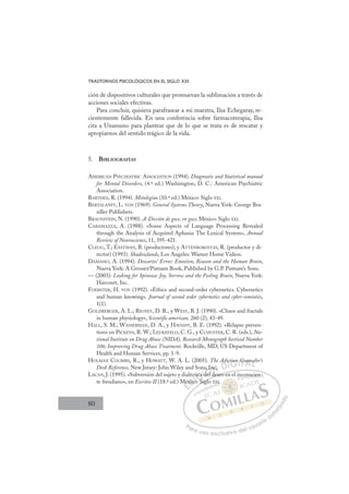 80
TRASTORNOS PSICOLÓGICOS EN EL SIGLO XXI
ción de dispositivos culturales que promuevan la sublimación a través de
acciones sociales efectivas.
Para concluir, quisiera parafrasear a mi maestra, Ilsa Echegaray, re-
cientemente fallecida. En una conferencia sobre farmacoterapia, Ilsa
cita a Unamuno para plantear que de lo que se trata es de rescatar y
apropiarnos del sentido trágico de la vida.
5. BIBLIOGRAFÍAS
AMERICAN PSYCHIATRIC ASSOCIATION (1994). Diagnostic and Statistical manual
for Mental Disorders, (4.ª ed.) Washimgton, D. C.: American Psychiatric
Association.
BARTHES, R. (1994). Mitologías (10.ª ed.) México: Siglo XXI.
BERTALANFY, L. VON (1969). General Systems Theory, Nueva York: George Bra-
ziller Publishers.
BRAUNSTEIN, N. (1990). A-Dicción de goce, en goce, México: Siglo XXI.
CARAMAZZA, A. (1988). «Some Aspects of Language Processing Revealed
through the Analysis of Acquired Aphasia: The Lexical System», Annual
Review of Neuroscience, 11, 395-421.
CLEGG, T.; EASTMAN, B. (productores), y ATTENBOROUGH, R. (productor y di-
rector) (1993). Shadowlands, Los Angeles: Warner Home Videos.
DAMASIO, A. (1994). Descartes’ Error: Emotion, Reason and the Human Brain,
Nueva York: A Grosset/Putnam Book, Published by G.P. Putnam’s Sons.
— (2003): Looking for Spinoza: Joy, Sorrow and the Feeling Brain, Nueva York:
Harcourt, Inc.
FOERSTER, H. VON (1992). «Ethics and second-order cybernetics. Cybernetics
and human knowing». Journal of second order cybernetics and cyber-semiotics,
1(1).
GOLDBERGER, A. L.; RIGNEY, D. R., y WEST, B. J. (1990). «Chaos and fractals
in human physiology», Scientiﬁc american, 260 (2), 43-49.
HALL, S. M.; WASSERMAN, D. A., y HAVASSY, B. E. (1992). «Relapse preven-
tion» en PICKENS, R. W.; LEUKEFELD, C. G., y CCHUSTER, C. R. (eds.), Na-
tional Institute on Drug Abuse (NIDA), Research Monograph Sertiesd Number
106: Improving Drug Abuse Treatment. Rockville, MD; US Department of
Health and Human Services, pp. 1-9.
HOLMAN COOMBS, R., y HOWATT, W. A. L. (2005). The Adiction Counselor’s
Desk Reference, New Jersey: John Wiley and Sons, Inc.
LACAN, J. (1995). «Subversión del sujeto y dialéctica del deseo en el inconscien-
te freudiano», en Escritos II (18.ª ed.) México: Siglo XXI.
l deseo en el inconscien-
Siglo
Mé
éxico
ct
co: S
ica
a del
d
, In
n
d
ic ion Counse
E
Mé
Mé
E
E
Méx
Méx
D
xico
xic
D
D
éxico
éxico
D
xic
xic I
o
oI
o:
o:
:C
ica
ica
S
S
C
C
tica
C
tica
tica
S
S
I
a d
a d
I
a d
a d
de
Ó
ns, In
s, In
del
del
Ód
Ó
,
l
, I
, I
Ó
s, In
s, In
del d
del
Ó
, I
, I
del
del
N
nc.
nc.
d
d
N
nc
N
nc.
nc.
d
d
D
d
DI
ic
ic
I
ic
ic
G
tion
tion
G
on
G
tion
G
tion
tion
I
IT
C
T
Co
T
Co
Co
T
Co
Co
A
un
un
A
n
A
ou
A
A
un
un
A
un
un
L
e
e
L
el
L
se
se
P
Pa
a
ar
r
ra
a
a u
us
so
o
o e
e
ex
x
x
xc
c
cl
lu
us
si
i
iv
v
v
vo
o
o d
de
el
l u
us
su
ua
ar
r
ri
io
o
a
au
u
ut
t
t
o
o
o
o
r
r
r
i
i
i
z
z
z
z
a
a
a
d
d
o
o
XI
on
ns
sci
ie
en
n-
 