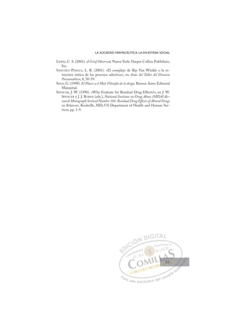 81
LA SOCIEDAD FARMACÉUTICA: LA AN-ESTESIA SOCIAL
LEWIS, C. S. (2001). A Grief Observed, Nueva York: Harper Collins Publishers,
Inc.
SÁNCHEZ-PERAZA, L. R. (2001). «El complejo de Rip Van Winkle o la es-
tructura mítica de los procesos adictivos», en Actas del Taller del Discurso
Psicoanalítico, 8, 50-59.
SISSA, G. (1998). El Placer y el Mal: Filosofía de la droga, Buenos Aires: Editorial
Manantial.
SPENCER, J. W. (1990). «Why Evaluate for Residual Drug Effects?», en J. W.
SPENCER y J. J. BOREN (eds.), National Institute on Drug Abuse (NIDA) Re-
search Monograph Sertiesd Number 101: Residual Drug Effects of Abused Drugs
on Behavior, Rockville, MD; US Department of Health and Human Ser-
vices, pp. 1-9.
E
E
D
DI
IC
CI
IÓ
ÓN
N D
DI
IG
GI
IT
TA
AL
L
P
Pa
a
ar
r
ra
a
a u
us
so
o
o e
e
ex
x
x
xc
c
cl
lu
us
si
i
iv
v
v
vo
o
o d
de
el
l u
us
su
ua
ar
r
ri
io
o
a
au
u
ut
t
t
o
o
o
o
o
o
r
r
r
r
r
i
i
i
z
z
z
z
a
a
a
d
d
o
o
o
o
o
o
o
o
o
o
81
81
 