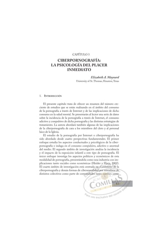 83
CAPÍTULO 5
CIBERPORNOGRAFÍA:
LA PSICOLOGÍA DEL PLACER
INMEDIATO
Elizabeth A. Maynard
University of St. Thomas, Houston, Texas
1. INTRODUCCIÓN
El presente capítulo trata de ofrecer un resumen del número cre-
ciente de estudios que se están realizando en el ámbito del consumo
de la pornografía a través de Internet y de las implicaciones de dicho
consumo en la salud mental. Se presentarán al lector una serie de datos
sobre la incidencia de la pornografía a través de Internet, el consumo
adictivo y compulsivo de dicha pornografía y las distintas estrategias de
tratamiento. La autora abordará también algunas de las implicaciones
de la ciberpornografía de cara a los miembros del clero y al personal
laico de la Iglesia.
El estudio de la pornografía por Internet o ciberpornografía ha
sido abordado desde cuatro perspectivas fundamentales. El primer
enfoque estudia los aspectos conductuales y psicológicos de la ciber-
pornografía e indaga en el consumo compulsivo, adictivo o anormal
del medio. El segundo ámbito de investigación analiza la incidencia
y el impacto de la exposición infantil a este tipo de pornografía. El
tercer enfoque investiga los aspectos políticos y económicos de esta
modalidad de pornografía, presentándola como una industria con im-
plicaciones tanto sociales como económicas (Heider y Harp, 2002).
El cuarto ámbito de investigación está centrado en el consumo de la
ciberpornografía y demás formas de cibersexualidad por miembros de
distintos colectivos como parte de comunidades tanto «online» como
ad por miembros de
ades t
mu
unid
idad
d
xua
uali
lida
o en
ad
n el co
on
nsu
n
Har
rp
um
m
p,
o d
20
de
0
de
E
mu
mu
E
E
mu
mu
D
unid
uni
D
D
unid
uni
D
uni
uni I
d
d
I
id
ida
C
xua
xua
d
d
C
C
exua
C
xua
xua
d d
d d
al
al
I
al
alid
Ó
do e
lida
lida
Ó
id
o e
o
Ó
o e
o e
lida
lida
Ó
id
id N
en
en
d
d
N
d
n
N
en
en
d
d
D
l co
l c
D
D
l co
l c I
o
o
I
o
onsu
G
nsu
nsu
G
ns
G
Har
G
Har
nsu
nsuI
p
p
m
m
I
rp
rp
um
um
T
p
m
T
mo
T
p,
p,
m
m
T
p,
p,
m
mo d
A
20
20
o d
o d
A
0
d
A
2
A
A
20
20
o d
o d
A
d
dL
e
e
L
02
e
L
0
0
e
e
P
Pa
a
ar
r
ra
a
a u
us
so
o
o e
e
ex
x
x
xc
c
cl
lu
us
si
i
iv
v
v
vo
o
o d
de
el
l u
us
su
ua
ar
r
ri
io
o
a
au
u
ut
t
t
o
o
o
o
o
o
r
r
r
r
r
i
i
i
z
z
z
z
a
a
a
d
d
o
o
o
o
o
o
o
o
o
o
n
o «onli
l
o « nlin
«o
«o
o
o nl
l
li
i
«
« n
n
o
o
«o
«
«o
«o
o
«o
nt
ro
os d
de
e
» com
mo
83
83
 