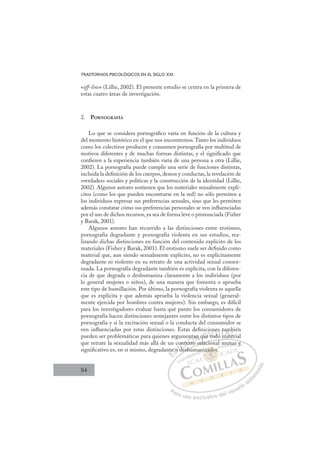 84
TRASTORNOS PSICOLÓGICOS EN EL SIGLO XXI
«off-line» (Lillie, 2002). El presente estudio se centra en la primera de
estas cuatro áreas de investigación.
2. PORNOGRAFÍA
Lo que se considera pornográﬁco varía en función de la cultura y
del momento histórico en el que nos encontremos.Tanto los individuos
como los colectivos producen y consumen pornografía por multitud de
motivos diferentes y de muchas formas distintas, y el signiﬁcado que
conﬁeren a la experiencia también varía de una persona a otra (Lillie,
2002). La pornografía puede cumplir una serie de funciones distintas,
incluida la deﬁnición de los cuerpos, deseos y conductas, la revelación de
«verdades» sociales y políticas y la construcción de la identidad (Lillie,
2002). Algunos autores sostienen que los materiales sexualmente explí-
citos (como los que pueden encontrarse en la red) no sólo permiten a
los individuos expresar sus preferencias sexuales, sino que les permiten
además constatar cómo sus preferencias personales se ven inﬂuenciadas
por el uso de dichos recursos, ya sea de forma leve o pronunciada (Fisher
y Barak, 2001).
Algunos autores han recurrido a las distinciones entre erotismo,
pornografía degradante y pornografía violenta en sus estudios, rea-
lizando dichas distinciones en función del contenido explícito de los
materiales (Fisher y Barak, 2001). El erotismo suele ser deﬁnido como
material que, aun siendo sexualmente explícito, no es explícitamente
degradante ni violento en su retrato de una actividad sexual consen-
suada. La pornografía degradante también es explícita, con la diferen-
cia de que degrada o deshumaniza claramente a los individuos (por
lo general mujeres o niños), de una manera que fomenta o aprueba
este tipo de humillación. Por último, la pornografía violenta es aquella
que es explícita y que además aprueba la violencia sexual (general-
mente ejercida por hombres contra mujeres). Sin embargo, es difícil
para los investigadores evaluar hasta qué punto los consumidores de
pornografía hacen distinciones semejantes entre los distintos tipos de
pornografía y si la excitación sexual o la conducta del consumidor se
ven inﬂuenciadas por estas distinciones. Estas deﬁniciones también
pueden ser problemáticas para quienes argumentan que todo material
que retrate la sexualidad más allá de un contexto relacional mutuo y
signiﬁcativo es, en sí mismo, degradante o deshumanizador.
o relacional mutuo y
deshum
nte
e o
o d
d
onte
tex
exto
n a
r
n q
que
e
o
tod
t d
nes
o m
ta
mat
m
ter
b
te
E
te
nte
E
E
nte
nte
D
e o
e o
D
D
e o
e o
D
e o
e o I
d
d
I
d
d
de
C
ont
ont
d
dC
C
ont
C
onte
onte
d
d
te
te
I
tex
tex
x
Ó
ent
exto
xto
Ó
xt
nt
nt
Ó
enta
nta
exto
exto
Ó
xto
xtoN
an
an
N
an
N
an
an D
ue
ue
D
D
que
que
D
ue
ueIt
t
It
t
todo
G
ne
ne
tod
tod
G
d
G
on
G
e
G
ne
ne
tod
todI
s
s
o
o
I
s
s
o
oT
T
m
T
t
t
m
m
T
t
t
m
m
ma
A
m
m
mat
mat
A
m
t
A
am
A
A
am
m
mat
mat
A
m
m
L
b
b
er
er
L
bi
L
b
b
er
er
P
Pa
a
ar
r
ra
a
a u
us
so
o
o e
e
ex
x
x
xc
c
cl
lu
us
si
i
iv
v
v
vo
o
o d
de
el
l u
us
su
ua
ar
r
ri
io
o
a
au
u
ut
t
t
o
o
o
o
r
r
r
i
i
i
z
z
z
z
a
a
a
d
d
o
o
zad
izador.
ador
izador.
ad
ad
iz
z
z
z
zad
d
d
do
or
r
r
or
or
za
zado
do
ad
ad
ad
ad
ad
ad
an
u
utuo
o y
y
 