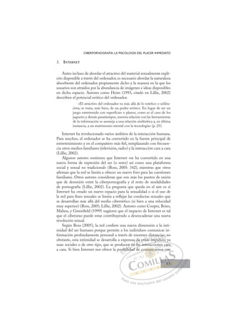 85
CIBERPORNOGRAFÍA: LA PSICOLOGÍA DEL PLACER INMEDIATO
3. INTERNET
Antes incluso de abordar el atractivo del material sexualmente explí-
cito disponible a través del ordenador, es necesario abordar la naturaleza
absorbente del ordenador propiamente dicho y la manera en la que los
usuarios son atraídos por la abundancia de imágenes e ideas disponibles
en dicho espacio. Autores como Heim (1993, citado en Lillie, 2002)
describen el potencial erótico del ordenador.
«El atractivo del ordenador va más allá de lo estético o utilita-
rista; se trata, más bien, de un poder erótico. En lugar de ser un
juego entretenido con superficies o planos, como es el caso de los
juguetes y demás pasatiempos, nuestra relación con las herramientas
de la información se asemeja a una relación simbiótica y, en última
instancia, a un matrimonio mental con la tecnología» (p. 25).
Internet ha revolucionado varios ámbitos de la interacción humana.
Para muchos, el ordenador se ha convertido en la fuente principal de
entretenimiento y en el compañero más ﬁel, remplazando con frecuen-
cia otros medios familiares (televisión, radio) y la interacción cara a cara
(Lillie, 2002).
Algunos autores sostienen que Internet «se ha convertido en una
nueva forma de expresión del ser (o seres) así como una plataforma
social y sexual no tradicional» (Ross, 2005: 342), mientras que otros
aﬁrman que la red se limita a ofrecer un nuevo foro para las cuestiones
familiares. Otros autores consideran que son más los puntos de unión
que de desunión entre la ciberpornografía y el resto de modalidades
de pornografía (Lillie, 2002). La pregunta que queda en el aire es si
Internet ha creado un nuevo espacio para la sexualidad o si el uso de
la red para ﬁnes sexuales se limita a reﬂejar las conductas sexuales que
se desarrollan más allá del medio cibernético (si bien a una velocidad
muy superior) (Ross, 2005; Lillie, 2002). Autores como Cooper, Boies,
Maheu, y Greenﬁeld (1999) sugieren que el impacto de Internet es tal
que el cibersexo puede estar contribuyendo a desencadenar una nueva
revolución sexual.
Según Ross (2005), la red conﬁere una nueva dimensión a la inti-
midad del ser humano porque permite a los individuos comunicar in-
formación profundamente personal a través de enormes distancias; no
obstante, esta intimidad se desarrolla a expensas de otros impulsos, ya
sean sociales o de otro tipo, que se producen en las interacciones cara
a cara. Si bien Internet nos ofrece la posibilidad de comunicarnos con
p , y
las interacciones cara
dad d
os
sibil
ce
ilid
d
id
n e
en
n la
s de otros
d
s m
i
ista
an
pul
nc
lsos
a
s
;
s
E
osi
osi
E
E
osi
osi
D
ibil
ibi
D
b
D
ibil
ibil
D
ibi
ibi I
li
li
I
li
lid
C
n e
n e
d
d
C
C
en e
C
n e
n e
id
id
I
en
en
I
en
en
nÓ
as d
n la
n la
Ó
l
d
d
Ó
s d
s d
n la
n la
Ó
n la
n laN
e o
e o
N
e
N
de o
de o D
ros
ro
D
D
tros
tros
D
ro
ro I
s
sI
s
s imp
G
ist
ist
im
im
G
dista
G
dista
ist
imp
im I
a
a
p
p
I
an
an
p
pT
u
Tl
T
nc
nc
T
nc
nc
u
u so
A
a
a
so
A
as
A
ia
lA
A
ias
ias
lsos
lsos
A
a
a
L
L
n
L
;
;
s
s
P
Pa
a
ar
r
ra
a
a u
us
so
o
o e
e
ex
x
x
xc
c
cl
lu
us
si
i
iv
v
v
vo
o
o d
de
el
l u
us
su
ua
ar
r
ri
io
o
a
au
u
ut
t
t
o
o
o
o
o
o
r
r
r
r
r
i
i
i
z
z
z
z
a
a
a
d
d
o
o
o
o
o
o
o
o
o
o
mun
munica
munic
munica
un
un
m
m
m
m
mu ic
c
c
ic
ic
mu
muni
ni
un
un
un
un
un
un
co
es c
ca
ara
a
no
os co
on
85
85
 