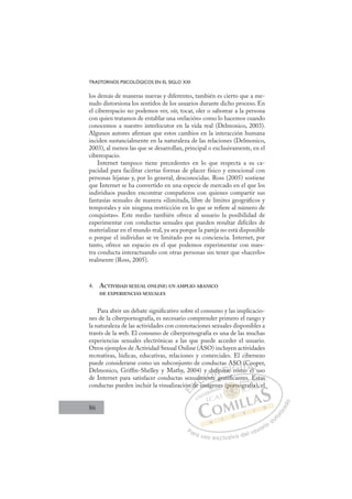 86
TRASTORNOS PSICOLÓGICOS EN EL SIGLO XXI
los demás de maneras nuevas y diferentes, también es cierto que a me-
nudo distorsiona los sentidos de los usuarios durante dicho proceso. En
el ciberespacio no podemos ver, oír, tocar, oler o saborear a la persona
con quien tratamos de entablar una «relación» como lo hacemos cuando
conocemos a nuestro interlocutor en la vida real (Delmonico, 2003).
Algunos autores aﬁrman que estos cambios en la interacción humana
inciden sustancialmente en la naturaleza de las relaciones (Delmonico,
2003), al menos las que se desarrollan, principal o exclusivamente, en el
ciberespacio.
Internet tampoco tiene precedentes en lo que respecta a su ca-
pacidad para facilitar ciertas formas de placer físico y emocional con
personas lejanas y, por lo general, desconocidas. Ross (2005) sostiene
que Internet se ha convertido en una especie de mercado en el que los
individuos pueden encontrar compañeros con quienes compartir sus
fantasías sexuales de manera «ilimitada, libre de límites geográﬁcos y
temporales y sin ninguna restricción en lo que se reﬁere al número de
conquistas». Este medio también ofrece al usuario la posibilidad de
experimentar con conductas sexuales que pueden resultar difíciles de
materializar en el mundo real, ya sea porque la pareja no está disponible
o porque el individuo se ve limitado por su conciencia. Internet, por
tanto, ofrece un espacio en el que podemos experimentar con nues-
tra conducta interactuando con otras personas sin tener que «hacerlo»
realmente (Ross, 2005).
4. ACTIVIDAD SEXUAL ONLINE: UN AMPLIO ABANICO
DE EXPERIENCIAS SEXUALES
Para abrir un debate signiﬁcativo sobre el consumo y las implicacio-
nes de la ciberpornografía, es necesario comprender primero el rango y
la naturaleza de las actividades con connotaciones sexuales disponibles a
través de la web. El consumo de ciberpornografía es una de las muchas
experiencias sexuales electrónicas a las que puede acceder el usuario.
Otros ejemplos de Actividad Sexual Online (ASO) incluyen actividades
recreativas, lúdicas, educativas, relaciones y comerciales. El cibersexo
puede considerarse como un subconjunto de conductas ASO (Cooper,
Delmonico, Grifﬁn-Shelley y Mathy, 2004) y deﬁnirse como el uso
de Internet para satisfacer conductas sexualmente gratiﬁcantes. Estas
conductas pueden incluir la visualización de imágenes (pornografía), el
te gratiﬁ t E t
ﬁ
imáge
ón
n de
ua
de
alme
men
ente
deﬁn
ﬁ ir e
A
e co
SO
O
m
mo
(C
o el
Co
l u
op
l
E
ón
ón
E
E
ón
ón
D
n de
n d
D
d
D
n de
n de
D
n d
n d I
e
eI
de
de i
C
alm
alm
i
i
C
C
alm
C
alm
alm
i
i
me
me
I
me
men
Ó
y d
ente
ente
Ó
nt
d
d
Ó
y de
de
ente
ente
Ó
nt
nt N
eﬁ
eﬁn
n
ﬁ
ﬁ
N
eﬁ
ﬁ
N
eﬁ
eﬁn
n
ﬁ
ﬁ D
irse
irse
D
rse
D
D
irse
irse
D
rs
rs I
e
eI
e
e com
G
SO
SO
co
co
G
ASO
G
ASO
ASO
com
com
I
O
O
m
m
I
O
O
m
mT
mT
o
T
(C
(C
o
T
(C
(C
mo
o e
A
Co
Co
el
el
A
oo
l
A
C
A
A
Co
Co
el
el
A
Co
Co
L
o
o
u
u
L
p
L
op
op
u
u
P
Pa
a
ar
r
ra
a
a u
us
so
o
o e
e
ex
x
x
xc
c
cl
lu
us
si
i
iv
v
v
vo
o
o d
de
el
l u
us
su
ua
ar
r
ri
io
o
a
au
u
ut
t
t
o
o
o
o
r
r
r
i
i
i
z
z
z
z
a
a
a
d
d
o
o
por
(porno
(porn
(porno
po
po
(
(
(
(p
p n
n
no
no
rn
rn
(p
(por
or
po
po
po
po
po
po
es
. E
E
Esta
as
g
gra
afía),
, e
 
