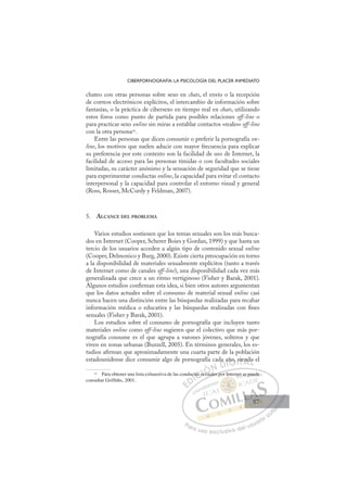 87
CIBERPORNOGRAFÍA: LA PSICOLOGÍA DEL PLACER INMEDIATO
chateo con otras personas sobre sexo en chats, el envío o la recepción
de correos electrónicos explícitos, el intercambio de información sobre
fantasías, o la práctica de cibersexo en tiempo real en chats, utilizando
estos foros como punto de partida para posibles relaciones off-line o
para practicar sexo online sin miras a entablar contactos «reales» off-line
con la otra persona10.
Entre las personas que dicen consumir o preferir la pornografía on-
line, los motivos que suelen aducir con mayor frecuencia para explicar
su preferencia por este contexto son la facilidad de uso de Internet, la
facilidad de acceso para las personas tímidas o con facultades sociales
limitadas, su carácter anónimo y la sensación de seguridad que se tiene
para experimentar conductas online, la capacidad para evitar el contacto
interpersonal y la capacidad para controlar el entorno visual y general
(Ross, Rosser, McCurdy y Feldman, 2007).
5. ALCANCE DEL PROBLEMA
Varios estudios sostienen que los temas sexuales son los más busca-
dos en Internet (Cooper, Scherer Boies y Gordan, 1999) y que hasta un
tercio de los usuarios acceden a algún tipo de contenido sexual online
(Cooper, Delmonico y Burg, 2000). Existe cierta preocupación en torno
a la disponibilidad de materiales sexualmente explícitos (tanto a través
de Internet como de canales off-line), una disponibilidad cada vez más
generalizada que crece a un ritmo vertiginoso (Fisher y Barak, 2001).
Algunos estudios conﬁrman esta idea, si bien otros autores argumentan
que los datos actuales sobre el consumo de material sexual online casi
nunca hacen una distinción entre las búsquedas realizadas para recabar
información médica o educativa y las búsquedas realizadas con ﬁnes
sexuales (Fisher y Barak, 2001).
Los estudios sobre el consumo de pornografía que incluyen tanto
materiales online como off-line sugieren que el colectivo que más por-
nografía consume es el que agrupa a varones jóvenes, solteros y que
viven en zonas urbanas (Buzzell, 2005). En términos generales, los es-
tudios aﬁrman que aproximadamente una cuarta parte de la población
estadounidense dice consumir algo de pornografía cada año, siendo el
10
Para obtener una lista exhaustiva de las conductas sexuales por Internet se puede
consultar Grifths, 2001.
uales por
uct
tas s
t sex
xua
da añ
ño, s
sie do
E
E
D
DI
c
c
I
uc
uc
C
tas s
tas s
C
s
C
ctas s
C
C
tas s
tas sI
se
se
I
se
sex
Ó
Ó
Ó
Ó
exua
exu
ÓN
N D
D
a
D
da
D
DI
a
a
I
a
a
G
ño,
ño,
G
ño,
G
ño,
ño,
Is
s
Is
s
T
si
Te
T
ie
ie
T
sie
sie
A
nd
nd
A
d
A
en
A
end
nd
L
o
o
L
o
L
o
o
P
Pa
a
ar
r
ra
a
a u
us
so
o
o e
e
ex
x
x
xc
c
cl
lu
us
si
i
iv
v
v
vo
o
o d
de
el
l u
us
su
ua
ar
r
ri
io
o
a
au
u
ut
t
t
o
o
o
o
o
o
r
r
r
r
r
i
i
i
z
z
z
z
a
a
a
d
d
o
o
o
o
o
o
o
o
o
o
et se
e p
puede
87
87
 