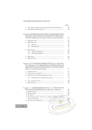 8
TRASTORNOS PSICOLÓGICOS EN EL SIGLO XXI
5. LA OSADÍA DE REDACTAR UNAS CONCLUSIONES PROVISIONALES ..... 48
6. REFERENCIAS BIBLIOGRÁFICAS ................................................. 52
Capítulo 3: ESPERANDO CON ANSIA LOS RUMORES DE SU
MUERTE: ANTECEDENTES COGNITIVO-EMOCIONA-
LES DEL ODIO, por Christopher T. Burris y John K. Rempel... 55
1. INTRODUCCIÓN ........................................................................ 55
2. METODOLOGÍA ....................................................................... 58
2.1. Muestra ......................................................................... 58
2.2. Procedimiento ................................................................ 58
3. RESULTADOS ............................................................................ 60
3.1. Análisis preliminares ....................................................... 60
3.2. Contraste de hipótesis ...................................................... 61
4. DISCUSIÓN .............................................................................. 64
5. BIBLIOGRAFÍA .......................................................................... 68
Capítulo 4: LA SOCIEDAD FARMACÉUTICA: LA AN-ESTE-
SIA SOCIAL O LA PROGRESIVA DISMINUCIÓN DE
DISPOSITIVOS CULTURALES PARA LA ACCIÓN SUBLI-
ME, por Luis Raúl Sánchez-Peraza ............................................. 71
1. INTRODUCCIÓN ........................................................................ 71
2. CONCEPTO DE ADICCIÓN ......................................................... 71
3. EQUIVALENCIA ENTRE EQUILIBRIO Y SALUD .............................. 72
2.1. Características en el patrón de consumo ............................ 74
4. LA AN-ESTESIA SOCIAL ............................................................ 78
5. BIBLIOGRAFÍA .......................................................................... 80
Capítulo 5: CIBERPORNOGRAFIA: LA PSICOLOGÍA
DEL PLACER INMEDIATO, por Elizabeth A. Maynard......... 83
1. INTRODUCCIÓN ........................................................................ 83
2. PORNOGRAFÍA ......................................................................... 84
3. INTERNET ................................................................................ 85
4. ACTIVIDAD SEXUAL ONLINE: UN AMPLIO ABANICO DE EXPE-
RIENCIAS SEXUALES .................................................................. 86
5. ALCANCE DEL PROBLEMA ........................................................ 87
Págs.
E
..................... 86
.......
....
.
....
......
....
N
A I O
...
DE
E
..
EXP
........
E
E
E
..
..
D
.....
.....
D
...
D.
D
D
.....
.....
D
....
....
DI
I
.
.
C
...
...
C
....
C
..
C
C
.....
..... I
..
..
I
...
.....
Ó
BAN
AN
Ó
Ó
N
N
Ó
AN
A
Ó
AN
AN
Ó
AN
AN
N
ICO
ICO
N
C
N
C
N
ICO
ICO D
DE
DE
D
E
D
DE
D
..
D
..
..
DE
DE
D
DE
DE I
.
.
I
..
..
E
E
G
EX
G
P
G
....
....
G
.....
G
.....
.....
EXP
XP
I
.
.
I
.
.
T
..
T
T
.
.
T
..
..
A
A
A
A
A
AL
L
L
P
Pa
a
ar
r
ra
a
a u
us
so
o
o e
e
ex
x
x
xc
c
cl
lu
us
si
i
iv
v
v
vo
o
o d
de
el
l u
us
su
ua
ar
r
ri
io
o
a
au
u
ut
t
t
o
o
o
o
r
r
r
i
i
i
z
z
z
z
a
a
a
d
d
o
o
......
............
............
...
...
.
.. .
..
..
.. ...
...
..
..
...
...
...
86
6
87
 