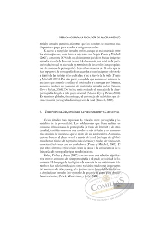 89
CIBERPORNOGRAFÍA: LA PSICOLOGÍA DEL PLACER INMEDIATO
teriales sexuales gratuitos, mientras que los hombres se muestran más
dispuestos a pagar para acceder a imágenes sexuales.
El acceso a materiales sexuales online, aunque es más marcado entre
los adultos jóvenes, no se limita a este colectivo. Según Ybarra y Mitchell
(2005), la mayoría (87%) de los adolescentes que dicen buscar imágenes
sexuales a través de Internet tienen 14 años o más, una edad en la que la
curiosidad sexual es adecuada en términos de desarrollo (aunque quizás
no el consumo de pornografía). Los niños menores de 14 años que se
han expuesto a la pornografía dicen acceder a estas imágenes sobre todo
a través de las revistas o las películas, y no a través de la web (Ybarra
y Mitchell, 2005). Por otra parte, a medida que aumenta el número de
ancianos que aprende a utilizar el ordenador y a navegar por Internet,
aumenta también su consumo de materiales sexuales online (Adams,
Oye y Parker, 2003). De hecho, está creciendo el mercado de la ciber-
pornografía dirigida a este grupo de edad (Adams, Oye, y Parker, 2003).
En términos globales, sin embargo, el porcentaje de individuos que di-
cen consumir pornografía disminuye con la edad (Buzzell, 2005).
6. CIBERPORNOGRAFÍA, RASGOS DE LA PERSONALIDAD Y SALUD MENTAL
Varios estudios han explorado la relación entre pornografía y las
variables de la personalidad. Los adolescentes que dicen realizar un
consumo intencionado de pornografía (a través de Internet o de otros
canales), también muestran una conducta más delictiva y un consumo
más abusivo de sustancias que el resto de los adolescentes. Asimismo,
quienes buscan el placer sexual a través de la red (en lugar de off-line)
maniﬁestan niveles de depresión más elevados y niveles de vinculación
emocional inferiores con sus cuidadores (Ybarra y Mitchell, 2005). El
que estos síntomas emocionales sean la causa o la consecuencia de la
búsqueda de pornografía sigue siendo incierto.
Yoder, Virden y Amin (2005) encontraron una relación signiﬁca-
tiva entre el consumo de ciberpornografía y el grado de soledad de los
usuarios. El desapego de la religión o la ausencia de un matrimonio feliz
también han sido identiﬁcados como variables predictoras importantes
del consumo de ciberpornografía, junto con un historial de trastornos
o desviaciones sexuales (por ejemplo, la práctica de pagar para obtener
favores sexuales) (Stack, Wasserman, y Kern, 2004).
e pagar para obtener
2004)
Ke
Kern
n, 20
tica
ca
a de
his
p
to ial
l de
d t
im
mp
tras
por
stor
ta
rn
nt
r
E
Ke
Ke
E
E
Ke
Ke
D
ern,
ern
D
D
ern
ern
D
ern
ernI
n
nI
n
n 2
C
tic
tic
20
20
C
C
ctic
C
ctica
ctica
20
20
ca
caI
ca
ca d
Ó
n hi
a de
de
Ó
d
hi
h
Ó
hi
hi
a de
a de
Ó
de
deN
sto
sto
N
sto
N
sto
sto D
ial
ial
D
D
ial
ial
D
ial
ial I
d
d
I
d
d
de t
G
de t
de t
G
e
G
im
G
im
im
de t
de tI
p
p
r
r
I
p
p
r
rT
p
a
Ts
T
po
po
a
a
T
po
po
as
a to
A
ta
ta
to
to
A
a
A
rt
A
A
rta
ta
stor
stor
A
ta
ta
L
rn
rn
L
t
L
nt
n
rn
rn
P
Pa
a
ar
r
ra
a
a u
us
so
o
o e
e
ex
x
x
xc
c
cl
lu
us
si
i
iv
v
v
vo
o
o d
de
el
l u
us
su
ua
ar
r
ri
io
o
a
au
u
ut
t
t
o
o
o
o
o
o
r
r
r
r
r
i
i
i
z
z
z
z
a
a
a
d
d
o
o
o
o
o
o
o
o
o
o
bte
en
ner
89
89
 