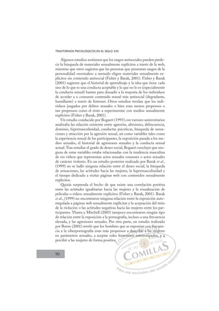 90
TRASTORNOS PSICOLÓGICOS EN EL SIGLO XXI
Algunos estudios sostienen que los rasgos antisociales pueden prede-
cir la búsqueda de materiales sexualmente explícitos a través de la web,
mientras que otros sugieren que las personas que presentan rasgos de la
personalidad «normales» a menudo eligen materiales sexualmente ex-
plícitos sin contenido antisocial (Fisher y Barak, 2001). Fisher y Barak
(2001) sugieren que el historial de aprendizaje y la idea que tiene cada
uno de lo que es una conducta aceptable y lo que no lo es (especialmente
la conducta sexual) bastan para disuadir a la mayoría de los individuos
de acceder a o consumir contenido sexual más antisocial (degradante,
humillante) a través de Internet. Otros estudios revelan que los indi-
viduos juzgados por delitos sexuales o bien eran menos propensos o
tan propensos como el resto a experimentar con medios sexualmente
explícitos (Fisher y Barak, 2001).
Un estudio conducido por Bogaert (1993) con varones universitarios
analizaba las relación existente entre agresión, altruismo, delincuencia,
dominio, hipermasculinidad, conductas psicóticas, búsqueda de sensa-
ciones y atracción por la agresión sexual, así como variables tales como
la experiencia sexual de los participantes, la exposición pasada a los me-
dios sexuales, el historial de agresiones sexuales y la conducta sexual
actual.Tras estudiar el grado de deseo social, Bogaert concluyó que nin-
guna de estas variables estaba relacionadas con la tendencia masculina
de ver vídeos que representan actos sexuales comunes o actos sexuales
de carácter violento. En un estudio posterior realizado por Barak et al.,
(1999) no se halló ninguna relación entre el deseo social, la búsqueda
de sensaciones, las actitudes hacia las mujeres, la hipermasculinidad y
el tiempo dedicado a visitar páginas web con contenidos sexualmente
explícitos.
Quizás sorprenda el hecho de que existe una correlación positiva
entre las actitudes igualitarias hacia las mujeres y la visualización de
películas o videos sexualmente explícitos (Fisher y Barak, 2001). Barak
et al., (1999) no encontraron ninguna relación entre la exposición auto-
rregulada a páginas web sexualmente explícitas y la aceptación del mito
de la violación o las actitudes negativas hacia las mujeres entre los par-
ticipantes. Ybarra y Mitchell (2005) tampoco encontraron ningún tipo
de relación entre la exposición a la pornografía, incluso a una frecuencia
elevada, y las agresiones sexuales. Por otra parte, un estudio realizado
por Burns (2001) reveló que los hombres que se exponían con frecuen-
cia a la ciberpornografía eran más propensos a describir a las mujeres
en parámetros sexuales, a aceptar roles femeninos estereotipados, y a
percibir a las mujeres de forma positiva.
j
os estereotipados, y a
a.
emen
nin
ino
describir
n
r a l
a
con
as
n fr
muj
ec
je
u
j
E
E
E
D
DI
IC
men
men
C
C
men
C
men
men
ni
ni
I
ni
nin
Ó
a de
inos
ino
Ó
no
de
d
Ó
a de
de
ino
ino
Ó
no
no N
escr
escr
N
sc
N
escr
escr D
bir
bir
D
D
ibir
ibir
D
bi
bi I
r
rI
r
r a la
G
co
co
a l
a l
G
l
co
G
co
co
a la
a la
I
n
n
a
a
I
n
n
as
asT
sTm
T
f
f
T
f
f
mu
A
ec
ec
m
m
A
c
A
re
A
A
rec
rec
mu
mu
A
ec
ec
L
u
u
je
je
L
ue
L
u
u
je
je
P
Pa
a
ar
r
ra
a
a u
us
so
o
o e
e
ex
x
x
xc
c
cl
lu
us
si
i
iv
v
v
vo
o
o d
de
el
l u
us
su
ua
ar
r
ri
io
o
a
au
u
ut
t
t
o
o
o
o
r
r
r
i
i
i
z
z
z
z
a
a
a
d
d
o
o
p do
os
s, y
y a
a
 