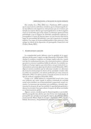 91
CIBERPORNOGRAFÍA: LA PSICOLOGÍA DEL PLACER INMEDIATO
Dos estudios (Lo y Wei, 2002; Lee y Tamborini, 2005) sostienen
que la mayoría de los individuos consideran que la ciberpornografía tie-
ne una inﬂuencia más negativa en otras personas que en sí mismos; por
ejemplo, las mujeres aﬁrman que la pornografía tiene un efecto negativo
mayor en los hombres que en las mujeres. La literatura apunta de forma
generalizada a que el impacto de materiales sexualmente explícitos (o
pornográﬁcos) a través de Internet parece ser una función tanto de los
rasgos de personalidad del individuo como de la exposición al material
explícito. Los rasgos de la personalidad pueden o bien potenciar o bien
mitigar los efectos de la exposición a la pornografía a través de la red
(Fisher y Barak, 2001).
7. COMPULSIVIDAD Y ADICCIÓN
La compulsividad puede deﬁnirse como la «pérdida de la capaci-
dad para decidir parar o seguir con algo libremente» (Schneider, 1991).
Aunque la conducta compulsiva no siempre implica adicción, cuando
este tipo de conducta persiste pese a las consecuencias graves y adversas
que provoca, entonces sí podemos hablar de adicción. Los estudios rea-
lizados en el campo sugieren que entre el tres y seis por ciento de los es-
tadounidenses presentan algún tipo de adición sexual (Schneider, 1991).
Algunos autores consideran que las adicciones sexuales son adicciones
de excitación sexual porque los efectos de las actividades sexuales sobre
el cerebro son semejantes a los efectos producidos por otras sustancias
(Schneider, 1991). Los adictos al sexo a menudo incurren en más de un
tipo de conducta compulsiva (Schneider, 1991).
Cooper et al., (2004) deﬁnen la compulsividad sexual online como
una condición que existe cuando la práctica continuada de actividad
sexual online interﬁere con el funcionamiento ocupacional, sexual o re-
creativo. Las personas que presentan estos problemas a menudo expe-
rimentan la sensación de que han perdido la capacidad para gestionar o
detener la actividad o bien para reducir el impacto de dichas actividades
en su funcionamiento global.
Algunos autores consideran que la ciberpornografía es una modali-
dad de pornografía más adictiva que otras formas más tradicionales de
pornografía (por ejemplo, la pornografía impresa, las películas) debido
al denominado Motor Triple-A (Cooper y Sportolari, 1997): Accesi-
bilidad, Anonimato y Asequibilidad del material sexualmente explícito
)
tolari, 1997): Accesi-
erial se
l m
mat
y
ate i
Spo
por
orto
a la
l
as pel
lí
a
ícula
dici
io
s)
on
deb
le
bid
s
b
E
l m
l m
E
E
l m
l m
D
mat
ma
D
D
mat
mat
D
ma
ma I
y
y
te
te
I
y
y
ate
ate
er
C
Sp
Sp
i
i
C
C
Sp
C
Spo
Sp
i
i
po
po
I
po
port
Ó
sa,
a,
orto
orto
Ó
rt
a,
a,
Ó
a, l
a, l
orto
orto
Ó
,
,
rto
rtoN
las
las
l
l
N
as
N
las
las
l
l
D
pelí
pel
D
D
pelí
pelí
D
pel
pel I
íc
íc
I
íc
ícula
G
dic
dic
ula
ula
G
c
l
dici
G
dici
dic
cula
culaI
o
o
s
s
I
o
o
s
sT
)
T
T
n
on
T
on
on
)
) de
A
ale
ale
d b
d b
A
e
b
A
al
d
A
A
ale
ale
deb
deb
A
le
le
d L
s
s
bi
bi
L
d
id
L
s
s
bid
bid
P
Pa
a
ar
r
ra
a
a u
us
so
o
o e
e
ex
x
x
xc
c
cl
lu
us
si
i
iv
v
v
vo
o
o d
de
el
l u
us
su
ua
ar
r
ri
io
o
a
au
u
ut
t
t
o
o
o
o
o
o
r
r
r
r
r
i
i
i
z
z
z
z
a
a
a
d
d
o
o
o
o
o
o
o
o
o
o
men
lmente
lment
almente
me
me
lm
m
m
m
m nt
t
te
e
t
t
nt
nt
t
t
m
men
en
me
me
me
me
me
me
ua
Acc
ces
si
exp
plí
ícit
to
91
91
 