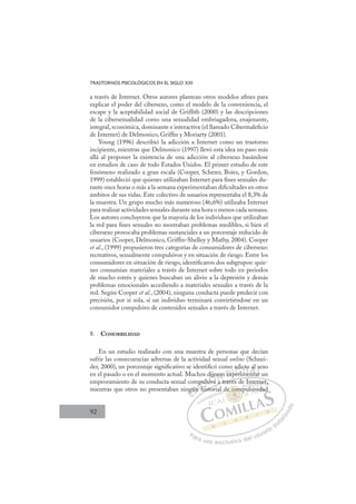 92
TRASTORNOS PSICOLÓGICOS EN EL SIGLO XXI
a través de Internet. Otros autores plantean otros modelos aﬁnes para
explicar el poder del cibersexo, como el modelo de la conveniencia, el
escape y la aceptabilidad social de Grifﬁth (2000) y las descripciones
de la cibersexualidad como una sexualidad embriagadora, enajenante,
integral, económica, dominante e interactiva (el llamado Cibermaleﬁcio
de Internet) de Delmonico, Grifﬁn y Moriarty (2001).
Young (1996) describió la adicción a Internet como un trastorno
incipiente, mientras que Delmonico (1997) llevó esta idea un paso más
allá al proponer la existencia de una adicción al cibersexo basándose
en estudios de caso de todo Estados Unidos. El primer estudio de este
fenómeno realizado a gran escala (Cooper, Scherer, Boies, y Gordon,
1999) estableció que quienes utilizaban Internet para ﬁnes sexuales du-
rante once horas o más a la semana experimentaban diﬁcultades en otros
ámbitos de sus vidas. Este colectivo de usuarios representaba el 8,3% de
la muestra. Un grupo mucho más numeroso (46,6%) utilizaba Internet
para realizar actividades sexuales durante una hora o menos cada semana.
Los autores concluyeron que la mayoría de los individuos que utilizaban
la red para ﬁnes sexuales no mostraban problemas medibles, si bien el
cibersexo provocaba problemas sustanciales a un porcentaje reducido de
usuarios (Cooper, Delmonico, Grifﬁn-Shelley y Mathy, 2004). Cooper
et al., (1999) propusieron tres categorías de consumidores de cibersexo:
recreativos, sexualmente compulsivos y en situación de riesgo. Entre los
consumidores en situación de riesgo, identiﬁcaron dos subgrupos: quie-
nes consumían materiales a través de Internet sobre todo en periodos
de mucho estrés y quienes buscaban un alivio a la depresión y demás
problemas emocionales accediendo a materiales sexuales a través de la
red. Según Cooper et al., (2004), ninguna conducta puede predecir con
precisión, por sí sola, si un individuo terminará convirtiéndose en un
consumidor compulsivo de contenidos sexuales a través de Internet.
8. COMORBILIDAD
En un estudio realizado con una muestra de personas que decían
sufrir las consecuencias adversas de la actividad sexual online (Schnei-
der, 2000), un porcentaje signiﬁcativo se identiﬁcó como adicto al sexo
en el pasado o en el momento actual. Muchos dijeron experimentar un
empeoramiento de su conducta sexual compulsiva a través de Internet,
mientras que otros no presentaban ningún historial de compulsividad
a a través de Internet,
histor
ng
g
gún
p
n h
hi
p
h
puls
lsi
iva
dijeron ex
x
xperi
p
adict
m
me
to
enta
al
ar
s
a
E
ng
ng
E
g
E
ng
ng
D
gún
gún
D
D
gún
gún
D
ún
ún I
n
n I
n h
n h
h
C
pul
pul
hi
hi
C
C
pul
C
puls
puls
hi
hi
lsi
lsi
I
lsi
lsi
iv
Ó
dije
j
iva
iva
Ó
j
va
ije
ij
Ó
dije
dije
iva
iva
Ó
j
j
iva
iva N
ron
ron
N
ro
N
eron
eron D
ex
ex
D
D
ex
ex
D
ex
exI
p
p
I
p
perim
G
di
di
eri
eri
G
G
adi
G
adi
adi
erim
eri I
c
c
m
m
I
c
c
m
m
T
m
T
e
T
to
to
T
to
to
me
ment
A
a
a
nta
nta
A
l
A
a
A
A
al
al
nta
nta
A
a
a
L
s
s
ar
ar
L
e
L
s
s
ar
ar
P
Pa
a
ar
r
ra
a
a u
us
so
o
o e
e
ex
x
x
xc
c
cl
lu
us
si
i
iv
v
v
vo
o
o d
de
el
l u
us
su
ua
ar
r
ri
io
o
a
au
u
ut
t
t
o
o
o
o
r
r
r
i
i
i
z
z
z
z
a
a
a
d
d
o
o
e co
de comp
de com
de comp
co
co
e
e
e
e m
m
m
m
m
m
e c
e com
om
co
co
co
co
co
co
l d
nt
l
te
ern
n
net
t,
pulsiv
vid
dad
 