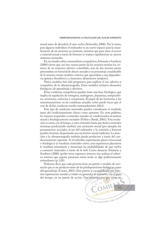 93
CIBERPORNOGRAFÍA: LA PSICOLOGÍA DEL PLACER INMEDIATO
sexual antes de descubrir el sexo online (Schneider, 2000). Por lo tanto,
para algunos individuos el ordenador es un nuevo espacio para la mani-
festación de un trastorno ya existente, mientras que para otros el acceso
a material sexual a través de Internet se traduce rápidamente en nuevos
síntomas anormales.
En un estudio sobre consumidores compulsivos,Schwartz y Southern
(2000) vieron que casi tres cuartas partes de los usuarios reunían los cri-
terios de un trastorno afectivo comórbido, más de dos terceras partes
presentaban un historial de abusos sexuales y un porcentaje considerable
de la muestra reunía también criterios que apuntaban a una dependen-
cia química (hombres) y a trastornos alimenticios (mujeres).
Varios modelos han sido propuestos para explicar el uso adictivo y
compulsivo de la ciberpornografía. Estos modelos incluyen elementos
biológicos, de aprendizaje y afectivos.
Estas conductas compulsivas pueden tener una base ﬁsiológica, que
implica la regulación de estrógeno, andrógenos, dopamina, norepinefri-
na, serotonina, oxitocina y vasopresina. El papel de las hormonas y los
neurotransmisores en las conductas sexuales online puede hacer que el
cese de dichas conductas resulte extremadamente difícil.
Este tipo de conductas anormales pueden considerarse el resultado
tanto del condicionamiento clásico como operante. En otras palabras,
los usuarios responden a estímulos sexuales no condicionados al sentirse
sexual y ﬁsiológicamente excitados (Fisher y Barak, 2001). Esta excita-
ción se suma, con el tiempo, a otros estímulos hasta que dichos estímulos
terminan produciendo también una excitación sexual (por ejemplo, los
pensamientos asociados al uso del ordenador o la conexión a Internet
pueden terminar despertando una excitación sexual explícita). La atrac-
ción a la ciberpornografía también puede producirse a través del con-
dicionamiento operante. Si el individuo experimenta placer (emocional
o ﬁsiológico) al visualizar materiales online, esta experiencia placentera
le resultará estimulante y aumentará las probabilidades de que vuelva
a consumir materiales a través de la web. Como destacan Schwartz y
Southern (2000) «poder tener orgasmos intensos tras realizar el esfuer-
zo mínimo que supone presionar varias teclas es algo poderosamente
estimulante» (p. 128).
Podemos decir que cada persona tiene un patrón o modelo de exci-
tación que es un producto tanto de las predisposiciones biológicas como
del aprendizaje (Carnes, 2001). Este patrón se ve modiﬁcado por nues-
tras experiencias sexuales y vitales en general y se convierte, con el paso
del tiempo, en un patrón de acción. Una preocupación que existe en
p
convierte, con el paso
reocup
Un
na p
a
pr
y s
se
e co
e modiﬁc
c
o
ad
do
d
ógic
po
cas
r nu
c
ue
om
u
E
Un
Un
E
E
Una
Una
D
a p
a p
D
D
na p
na p
D
a p
a pI
pr
pr
I
pr
pr
re
C
y s
y s
C
C
l y s
C
l y s
l y s
se
se
I
se
se
eÓ
ve m
e co
e co
Ó
e c
m
m
Ó
e m
e m
e co
e co
Ó
e c
e c N
mod
mod
N
o
N
mod
mod D
ﬁ
ﬁc
c
ﬁ
ﬁca
ﬁ
ﬁ
D
D
ﬁ
ﬁc
c
D
ﬁ
ﬁc
c
ﬁ
ﬁc
c I
a
a
I
a
ado p
G
óg
óg
do
do
G
g
d
lóg
G
lóg
lóg
do
do I
c
c
p
p
I
ic
ic
p
pT
o
T
or
T
ca
ca
T
ca
ca
o
o n
A
c
c
r n
r n
A
co
A
s
A
A
s c
c
r nu
r nu
A
c
c
L
m
m
ue
ue
L
m
L
om
om
ue
ue
P
Pa
a
ar
r
ra
a
a u
us
so
o
o e
e
ex
x
x
xc
c
cl
lu
us
si
i
iv
v
v
vo
o
o d
de
el
l u
us
su
ua
ar
r
ri
io
o
a
au
u
ut
t
t
o
o
o
o
o
o
r
r
r
r
r
i
i
i
z
z
z
z
a
a
a
d
d
o
o
o
o
o
o
o
o
o
o
n qu
ón que
que
q
ón que
q
q
n
n
n
n
n ue
e
e
e
ue
ue
u
n
n qu
qu
q
q
q
q
q
q
q
q
q
q
q
q
q
p ció
el
i
l p
pa
aso
o
xiste
e e
en
93
93
 