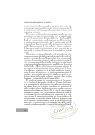 94
TRASTORNOS PSICOLÓGICOS EN EL SIGLO XXI
torno al consumo de ciberpornografía es que la exposición a estos ma-
teriales altera este patrón de tal forma que objetos y situaciones que de
lo contrario nunca hubieran despertado nuestro placer erótico o sexual
pasan a estar erotizados.
Otros autores consideran el consumo compulsivo de cibersexo como
un mecanismo de supervivencia que implica tanto la regulación afec-
tiva como la reconstrucción disociativa (Schwartz y Southern, 2000).
Desde este punto de vista, el mundo imaginario accesible online ofrece
al usuario una experiencia disociativa que le permite escapar tanto de
las demandas del día a día como del dolor que le producen los traumas
pasados. La reconstrucción de estos conﬂictos o traumas pasados pue-
de hacer que el usuario compulsivo sienta un amor o un poder que no
haya sentido en el pasado al tiempo que se siente deseado por su pareja
virtual.
Quienes tienen problemas relacionados con la actividad sexual online
pueden experimentar diﬁcultades relacionales, ocupacionales, legales, ﬁ-
nancieras y personales.Estos problemas son fruto de un consumo pasado
o constante de materiales sexualmente explícitos, y las consecuencias de
estos problemas pueden incluir desde los sentimientos de culpa hasta el
contagio de enfermedades de transmisión sexual (Cooper, Delmonico,
Grifﬁn-Shelley y Mathy, 2004). Las consecuencias más habituales de
una conducta sexual compulsiva por Internet incluyen casos de depre-
sión, aislamiento social, deterioro de la relación sexual con el cónyuge o
pareja, deterioro del matrimonio o la relación principal, exposición de
los niños a la masturbación o a materiales sexualmente explícitos, ren-
dimiento laboral débil y posible pérdida del puesto de trabajo, pérdidas
ﬁnancieras y consecuencias legales (Schneider, 2000).
Un estudio del impacto del consumo compulsivo de cibersexo so-
bre los familiares de los usuarios realizado por Schneider (2003) reve-
ló la naturaleza de las aﬂicciones experimentadas por quienes tienen
una relación directa con los usuarios compulsivos. Los sentimientos de
«dolor, traición, rechazo, abandono, devastación, soledad, vergüenza,
aislamiento, humillación, envidia» (p. 329) así como de ira y de baja au-
toestima eran comunes entre los participantes. Asimismo, la erosión de
la conﬁanza y el deterioro de la relación como consecuencia de las cons-
tantes mentiras de los usuarios también fue una fuente signiﬁcativa de
sufrimiento para sus parejas. La adicción al cibersexo fue descrita como
uno de los motivos fundamentales por los que se solicitó el divorcio o la
separación y, en más de dos tercios de las parejas, uno o ambos miem-
bros de la pareja habían perdido el interés en el sexo relacional (más de
, uno o ambos miem-
n el sex
eré
és e
p
en
arej
eja
as,
e so ic tó e
e d
el di
l i
esc
cr
vor
rit
rcio
a
o o
o
o
E
ré
ré
E
E
eré
eré
D
és e
és e
D
D
és e
és e
D
és e
és eI
p
p
en
en
I
p
p
en
en
nC
arej
arej
C
j
C
parej
C
arej
arej
eja
eja
I
eja
eja
as
Ó
se so
as u
as
Ó
as
so
s
Ó
e so
e so
as,
as
Ó
as
as N
olic
olic
N
li
N
olic
olic D
tó e
tó
D
D
tó
tó
D
tó
tó I
e
e
I
el
el
l div
G
des
des
l di
l di
G
d
des
G
desc
des
l di
l diI
c
cr
v
v
I
cr
cr
v
vT
o
Tr
T
rit
rit
T
rit
rit
or
o ci
A
a c
a c
rcio
rcio
A
c
A
ta
A
A
a c
a c
rcio
rcio
A
a
a
L
o
o
o
o
L
om
L
o
o
o o
o o
P
Pa
a
ar
r
ra
a
a u
us
so
o
o e
e
ex
x
x
xc
c
cl
lu
us
si
i
iv
v
v
vo
o
o d
de
el
l u
us
su
ua
ar
r
ri
io
o
a
au
u
ut
t
t
o
o
o
o
r
r
r
i
i
i
z
z
z
z
a
a
a
d
d
o
o
acio
elaciona
acion
elaciona
aci
aci
el
l
la
la
a i
ion
n
n
n
on
on
o
lac
lacio
io
ci
ci
aci
aci
aci
aci
r l
m
(
m
mi
ie
em
m
m
(m
más d
 