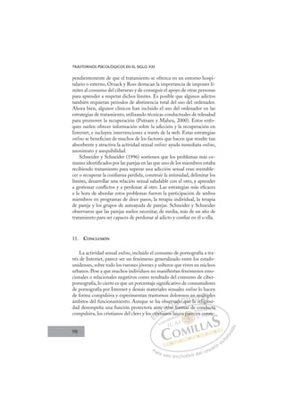 98
TRASTORNOS PSICOLÓGICOS EN EL SIGLO XXI
pendientemente de que el tratamiento se ofrezca en un entorno hospi-
talario o externo, Orzack y Ross destacan la importancia de imponer lí-
mites al consumo del cibersexo y de conseguir el apoyo de otras personas
para aprender a respetar dichos límites. Es posible que algunos adictos
también requieran periodos de abstinencia total del uso del ordenador.
Ahora bien, algunos clínicos han incluido el uso del ordenador en las
estrategias de tratamiento, utilizando técnicas conductuales de telesalud
para promover la recuperación (Putnam y Maheu, 2000). Estos enfo-
ques suelen ofrecer información sobre la adicción y la recuperación en
Internet, e incluyen intervenciones a través de la web. Estas estrategias
online se beneﬁcian de muchos de los factores que hacen que resulte tan
absorbente y atractiva la actividad sexual online: ayuda inmediata online,
anonimato y asequibilidad.
Schneider y Schneider (1996) sostienen que los problemas más co-
munes identiﬁcados por las parejas en las que uno de los miembros estaba
recibiendo tratamiento para superar una adicción sexual eran reestable-
cer o recuperar la conﬁanza perdida, construir la intimidad, delimitar los
límites, desarrollar una relación sexual saludable con el otro, y aprender
a gestionar conﬂictos y a perdonar al otro. Las estrategias más eﬁcaces
a la hora de abordar estos problemas fueron la participación de ambos
miembros en programas de doce pasos, la terapia individual, la terapia
de pareja y los grupos de autoayuda de parejas. Schneider y Schneider
observaron que las parejas suelen necesitar, de media, más de un año de
tratamiento para ser capaces de perdonar al adicto y conﬁar en él o ella.
11. CONCLUSIÓN
La actividad sexual online, incluido el consumo de pornografía a tra-
vés de Internet, parece ser un fenómeno generalizado entre los estado-
unidenses, sobre todo los varones jóvenes y solteros que viven en núcleos
urbanos. Pese a que muchos individuos no maniﬁestan fenómenos emo-
cionales o relacionales negativos como resultado del consumo de ciber-
pornografía, lo cierto es que un porcentaje signiﬁcativo de consumidores
de pornografía por Internet y demás materiales sexuales online lo hacen
de forma compulsiva y experimentan trastornos dolorosos en múltiples
ámbitos del funcionamiento. Aunque se ha observado que la religiosi-
dad desempeña una función protectora ante otras formas de conducta
compulsiva, los cristianos del clero y los cristianos laicos parecen consu-
g
s formas de conducta
ianos l
s c
cris
t
sti
i
e ot
otr
tras
e v
f
ado q
qu
os
u l
e
en
n
a re
m
elig
úl
gio
ip
gi
E
s c
s c
E
E
s c
s c
D
crist
cris
D
i
D
cris
cris
D
ris
ris I
ti
sti
I
sti
sti
ia
C
e o
e o
i
iC
C
te o
C
e ot
e o
i
i
otr
otr
I
otr
otr
ra
Ó
bserv
tras
ras
Ó
ras
erv
er
Ó
serv
serv
tras
ras
Ó
ras
ras N
vad
vad
f
f
N
f
va
N
vad
vad
f
f
D
o qu
o q
D
D
o q
o q
D
q
q I
u
u
I
u
ue la
G
en
en
e la
e la
G
l
s en
G
s en
en
e la
e laI
a
aI
a
a T
r
Te
T
m
m
r
r
T
m
m
re
relig
A
úl
úl
lig
lig
A
lt
A
ú
A
A
últ
últ
elig
elig
A
úl
úl
l
l L
ip
ip
io
io
L
p
L
ip
ip
io
io
P
Pa
a
ar
r
ra
a
a u
us
so
o
o e
e
ex
x
x
xc
c
cl
lu
us
si
i
iv
v
v
vo
o
o d
de
el
l u
us
su
ua
ar
r
ri
io
o
a
au
u
ut
t
t
o
o
o
o
r
r
r
i
i
i
z
z
z
z
a
a
a
d
d
o
o
par
os parec
s pare
os parec
pa
pa
s
s
s p re
e
ec
c
re
re
e
s p
s par
ar
p
p
pa
pa
pa
pa
pa
pa
co
on
nd
d
du
uct
ta
a
n co
ons
su
 