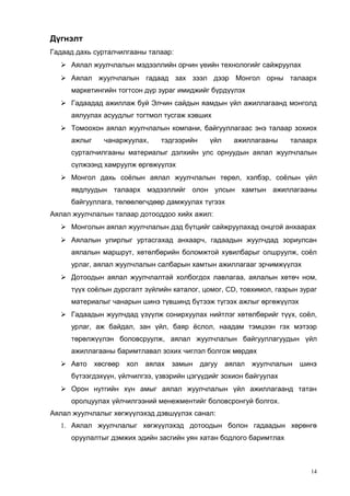 Дүгнэлт
Гадаад дахь сурталчилгааны талаар:
 Аялал жуулчлалын мэдээллийн орчин үеийн технологийг сайжруулах
 Аялал жуулчлалын гадаад зах зээл дээр Монгол орны талаарх
маркетингийн тогтсон дүр зураг имиджийг бүрдүүлэх
 Гадаадад ажиллаж буй Элчин сайдын яамдын үйл ажиллагаанд монголд
аялуулах асуудлыг тогтмол тусгаж хэвших
 Томоохон аялал жуулчлалын компани, байгууллагаас энэ талаар зохиох
ажлыг

чанаржуулах,

тэдгээрийн

үйл

ажиллагааны

талаарх

сурталчилгааны материалыг дэлхийн улс орнуудын аялал жуулчлалын
сүлжээнд хамруулж өргөжүүлэх
 Монгол дахь соёлын аялал жуулчлалын төрөл, хэлбэр, соёлын үйл
явдлуудын талаарх мэдээллийг олон улсын хамтын ажиллагааны
байгууллага, төлөөлөгчдөөр дамжуулах түгээх
Аялал жуулчлалын талаар дотооддоо хийх ажил:
 Монголын аялал жуулчлалын дэд бүтцийг сайжруулахад онцгой анхаарах
 Аялалын улирлыг уртасгахад анхаарч, гадаадын жуулчдад зориулсан
аялалын маршрут, хөтөлбөрийн боломжтой хувилбарыг олшруулж, соёл
урлаг, аялал жуулчлалын салбарын хамтын ажиллагааг эрчимжүүлэх
 Дотоодын аялал жуулчлалтай холбогдох лавлагаа, аялалын хөтөч ном,
түүх соёлын дурсгалт зүйлийн каталог, цомог, CD, товхимол, газрын зураг
материалыг чанарын шинэ түвшинд бүтээж түгээх ажлыг өргөжүүлэх
 Гадаадын жуулчдад үзүүлж сонирхуулах нийтлэг хөтөлбөрийг түүх, соёл,
урлаг, аж байдал, зан үйл, баяр ёслол, наадам тэмцээн гэх мэтээр
төрөлжүүлэн боловсруулж, аялал жуулчлалын байгууллагуудын үйл
ажиллагааны баримтлавал зохих чиглэл болгож мөрдөх
 Авто

хөсгөөр

хол

аялах

замын

дагуу

аялал

жуулчлалын

шинэ

бүтээгдэхүүн, үйлчилгээ, үзвэрийн цэгүүдийг зохион байгуулах
 Орон нутгийн хүн амыг аялал жуулчлалын үйл ажиллагаанд татан
оролцуулах үйлчилгээний менежментийг боловсронгуй болгох.
Аялал жуулчлалыг хөгжүүлэхэд дэвшүүлэх санал:
1. Аялал жуулчлалыг хөгжүүлэхэд дотоодын болон гадаадын хөрөнгө
оруулалтыг дэмжих эдийн засгийн уян хатан бодлого баримтлах

14

 