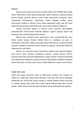 Оршил:
Монгол улсад аялал жуулчлалын салбар 2005 оноос ЗТАЖЯ-/Зам Тээвэр
Аялал Жуулчлалын Яам/ байгуулагдсанаар төрийн бодлогын хүрээнд яригдах
болсон бөгөөд одоогоор Монгол улсад аялал жуулчлалыг хөгжүүлэх төсөл,
төлөвлөгөөг

боловсруулж,

хэрэгжүүлж

байна.

Өөрөөр

хэлбэл

аялал

жуулчлалын салбар нь Монгол улсын хувьд харьцангуй залуу, мөн улс орны
эдийн засгийн хөгжилд чухал байр суурь эзлэх хөгжиж байгаа салбар юм.
Энэхүү илтгэлийн зорилго нь Монгол улсын жуулчны автотээврийн
менежментийн үйлчилгээний өнөөгийн байдлыг судалж цаашид хэрхэн яаж
хөгжүүлэх арга зам боловсруулахад оршино.
Монгол орон дэлхийн аялал жуулчлалын нэгэн сонирхолтой бүс нутаг
болон хөгжих нөхцөл боломж байгаа болон уг салбарын үр ашиг, ач
холбогдолыг харгалзан, гадаад, дотоодын аялал жуулчлалыг тус орны хөгжлийн
тэргүүлэх салбарын хэмжээнд хүргэж хөгжүүлэх асуудлыг төр засгийн бодлогын
хэмжээнд авч үзэж байна.
Монгол Улс үндэсний аялал жуулчлалыг өөрийн орны аюулгүй байдал,
олон улсын өмнө хүлээсэн үүргийнхээ хүрээнд, дэлхий дахины нийтлэг
хандлага болж буй экологийн баримжаатай, эдийн засгийн тогтвортой хөгжлийн
үзэл баримтлалд нийцүүлэн өндөр үр ашигтай, биеэ даасан салбарын хэмжээнд
хүргэж хөгжүүлэх нь аялал жуулчлалын талаар баримтлах үндсэн чиглэл болно.

Азийн авто зам:
Азийн авто замыг хөгжүүлэх төсөл нь 1959 оноос эхэлжээ. Энэ төслийн гол
зорилго нь азийн авто замын дагуу жуулчдыг татах, мөн олон улсын худалдааг
хөнгөвчлөх юм. ESCAP-ийн гишүүн орнууд уг төслийг дэмжих болсон шалтгаан
нь тэдгээр орнууд бүгд азийн авто замыг бариж байгуулснаар орон нутгийн
хөгжил, эдийн засгийн өсөлтөд чухал нөлөөтэй гэдгийг ухамсарласанд оршино.

2

 