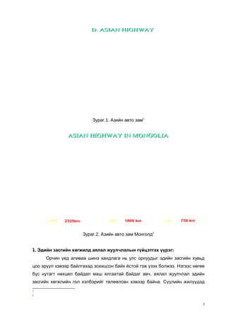 D. ASIAN HIGHWAY

Зураг.1. Азийн авто зам1

ASIAN HIGHWAY IN MONGOLIA

AH4
AH32

AH3

AH32

2325km

AH3

1009 km

AH4

758 km

Зураг.2. Азийн авто зам Монголд2
1. Эдийн засгийн хөгжилд аялал жуулчлалын гүйцэтгэх үүрэг:
Орчин үед аливаа шинэ хандлага нь улс орнуудыг эдийн засгийн хувьд
цоо эрүүл хэвээр байлгахад зохицсон байх ёстой гэж үзэх болжээ. Нэгээс нөгөө
бүс нутагт нөхцөл байдал маш ялгаатай байдаг авч, аялал жуулчлал эдийн
засгийн хөгжлийн гол хэлбэрийг төлөөлсөн хэвээр байна. Сүүлийн жилүүдэд
1
2

3

 