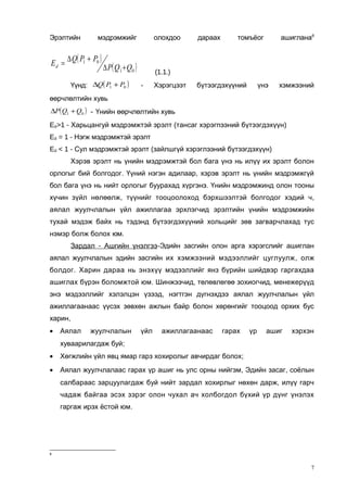 Эрэлтийн

Ed =

мэдрэмжийг

∆ Q( P1 + P0 )

олохдоо

∆ P ( Q 1 + Q0 )

Үүнд: ∆Q( P1 + P0 )

дараах

ашиглана8

томъёог

(1.1.)
-

Хэрэгцээт

бүтээгдэхүүний

үнэ

хэмжээний

өөрчлөлтийн хувь
∆P ( Q1 + Q0 ) - Үнийн өөрчлөлтийн хувь

Ed>1 - Харьцангуй мэдрэмжтэй эрэлт (тансаг хэрэгпээний бүтээгдэхүүн)
Ed = 1 - Нэгж мэдрэмжтэй эрэлт
Ed < 1 - Сул мэдрэмжтэй эрэлт (зайлшгүй хэрэглээний бүтээгдэхүүн)
Хэрэв эрэлт нь үнийн мэдрэмжтэй бол бага үнэ нь илүү их эрэлт болон
орлогыг бий болгодог. Үүний нэгэн адилаар, хэрэв эрэлт нь үнийн мэдрэмжгүй
бол бага үнэ нь нийт орлогыг буурахад хүргэнэ. Үнийн мэдрэмжинд олон тооны
хүчин зүйл нөлөөлж, түүнийг тооцоолоход бэрхшээлтэй болгодог хэдий ч,
аялал жуулчлалын үйл ажиллагаа эрхлэгчид эрэлтийн үнийн мэдрэмжийн
тухай мэдэж байх нь тэдэнд бүтээгдэхүүний хольцийг зөв загварчлахад тус
нэмэр болж болох юм.
Зардал - Ашгийн үнэлгээ-Эдийн засгийн олон арга хэрэгслийг ашиглан
аялал жуулчлалын эдийн засгийн их хэмжээний мэдээллийг цуглуулж, олж
болдог. Харин дараа нь энэхүү мэдээллийг янз бүрийн шийдвэр гаргахдаа
ашиглах бүрэн боломжтой юм. Шинжээчид, төлөвлөгөө зохиогчид, менежерүүд
энэ мэдээллийг хэлэлцэн үзээд, нэгтгэн дүгнэхдээ аялал жуулчлалын үйл
ажиллагаанаас үүсэх зөвхөн ажлын байр болон хөрөнгийг тооцоод орхих бус
харин,
•

Аялал

жуулчлалын

үйл

ажиллагаанаас

гарах

үр

ашиг

хэрхэн

хуваарилагдаж буй;
•

Хөгжлийн үйл явц ямар гарз хохиролыг авчирдаг болох;

•

Аялал жуулчлалаас гарах үр ашиг нь улс орны нийгэм, Эдийн засаг, соёлын
салбараас зарцуулагдаж буй нийт зардал хохирлыг нөхөн дарж, илүү гарч
чадаж байгаа эсэх зэрэг олон чухал ач холбогдол бүхий үр дүнг үнэлэх
гаргаж ирэх ёстой юм.

8

7

 