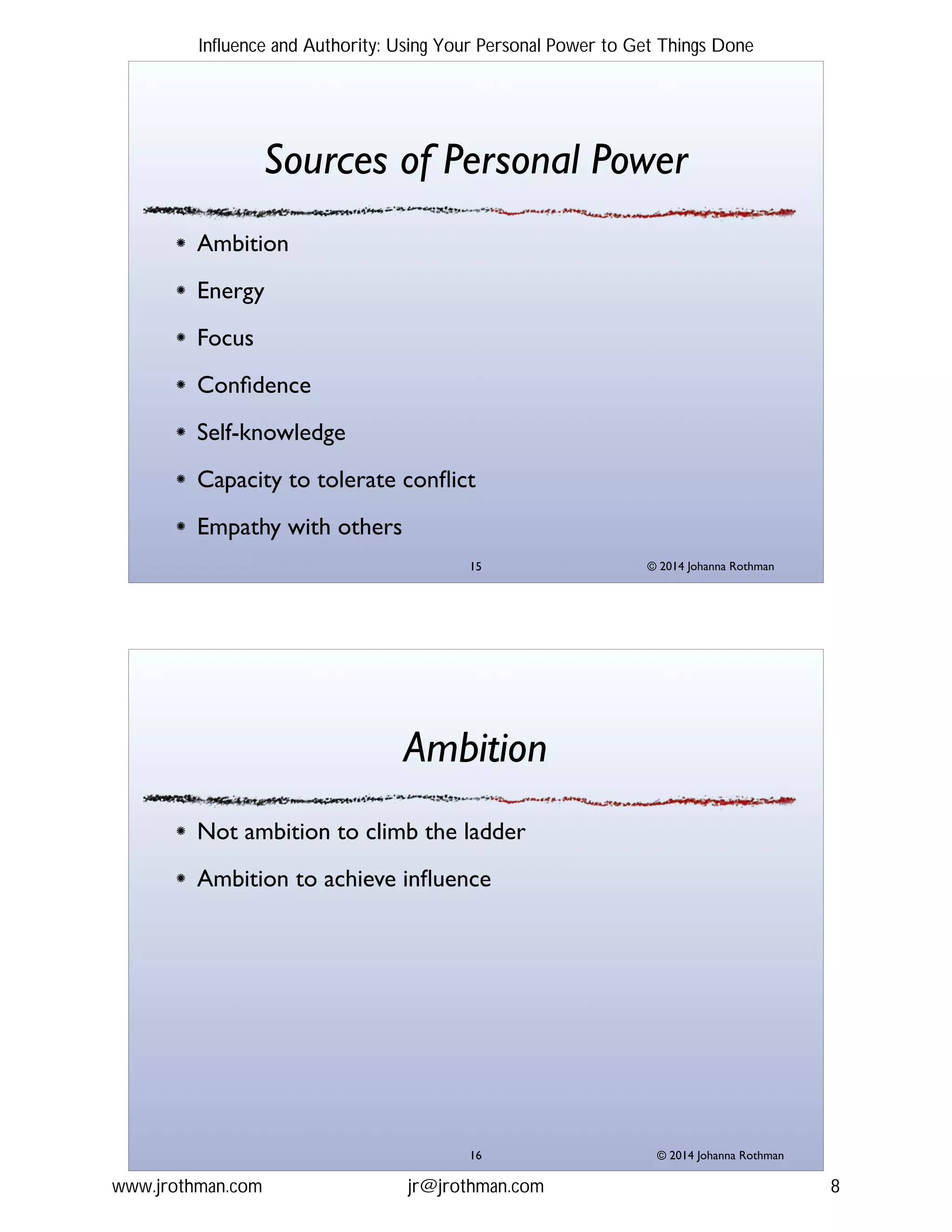 © 2014 Johanna Rothman
Sources of Personal Power
Ambition!
Energy!
Focus!
Conﬁdence!
Self-knowledge!
Capacity to tolerate conﬂict!
Empathy with others
"15
© 2014 Johanna Rothman
Ambition
Not ambition to climb the ladder!
Ambition to achieve inﬂuence
"16
Influence and Authority: Using Your Personal Power to Get Things Done
www.jrothman.com jr@jrothman.com 8
 