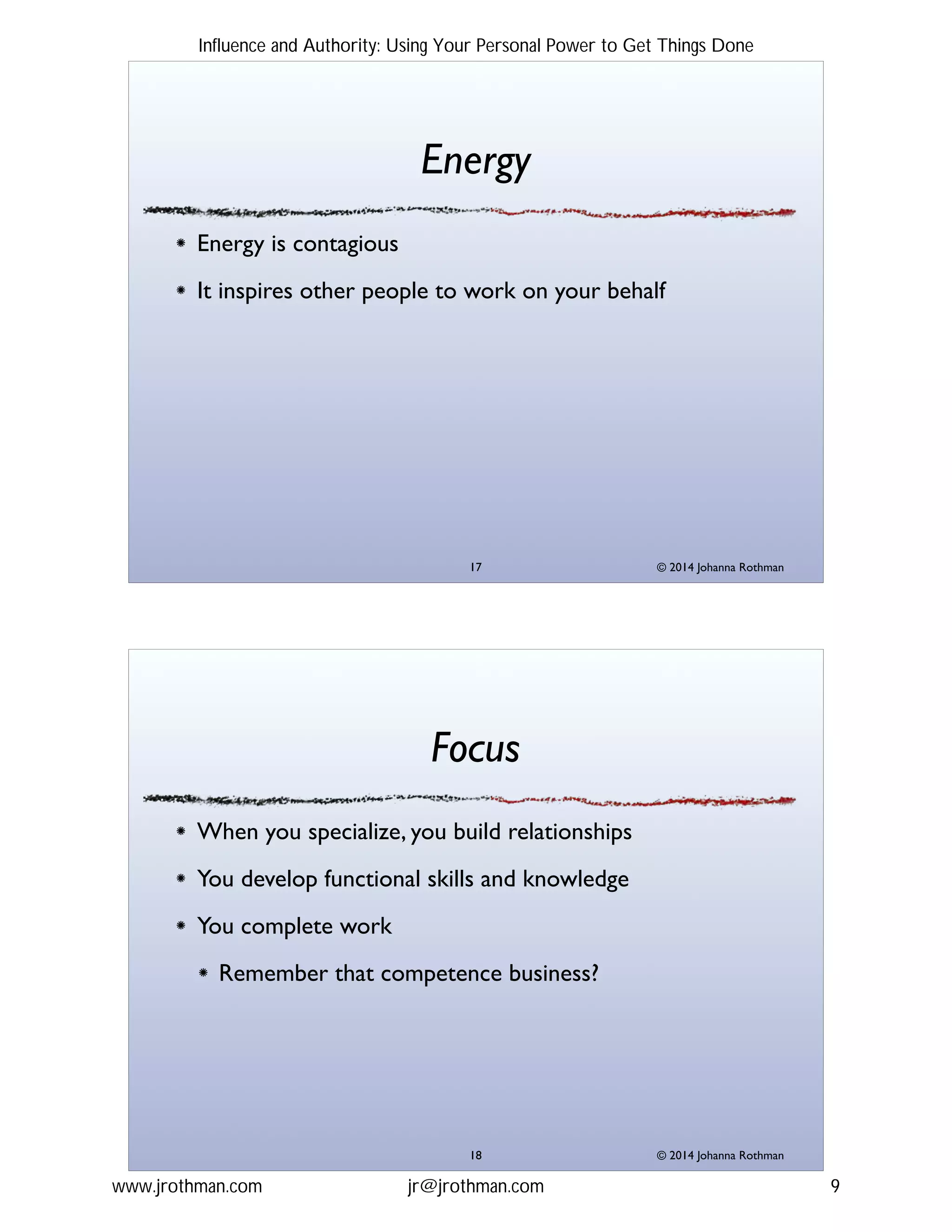 © 2014 Johanna Rothman
Energy
Energy is contagious!
It inspires other people to work on your behalf
"17
© 2014 Johanna Rothman
Focus
When you specialize, you build relationships!
You develop functional skills and knowledge!
You complete work!
Remember that competence business?
"18
Influence and Authority: Using Your Personal Power to Get Things Done
www.jrothman.com jr@jrothman.com 9
 