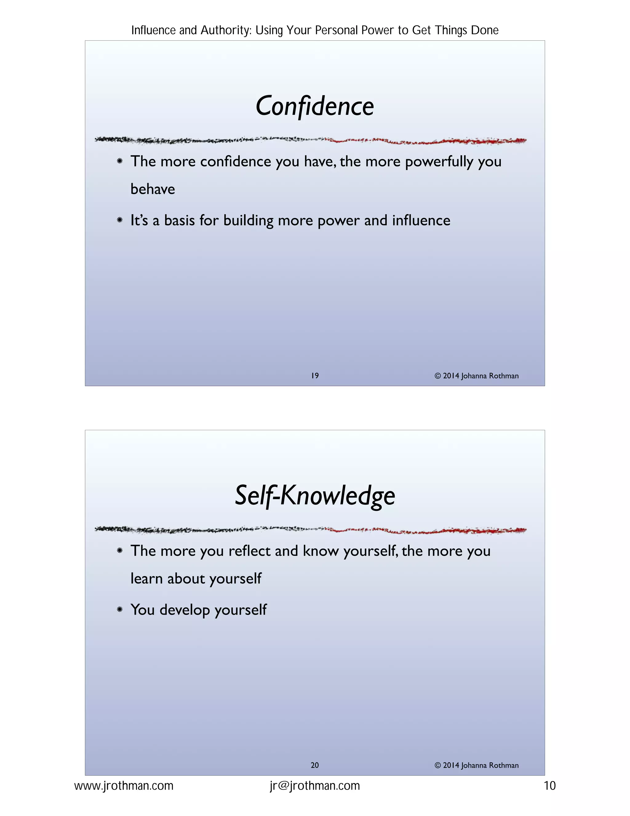 © 2014 Johanna Rothman
Conﬁdence
The more conﬁdence you have, the more powerfully you
behave!
It’s a basis for building more power and inﬂuence
"19
© 2014 Johanna Rothman
Self-Knowledge
The more you reﬂect and know yourself, the more you
learn about yourself!
You develop yourself
"20
Influence and Authority: Using Your Personal Power to Get Things Done
www.jrothman.com jr@jrothman.com 10
 