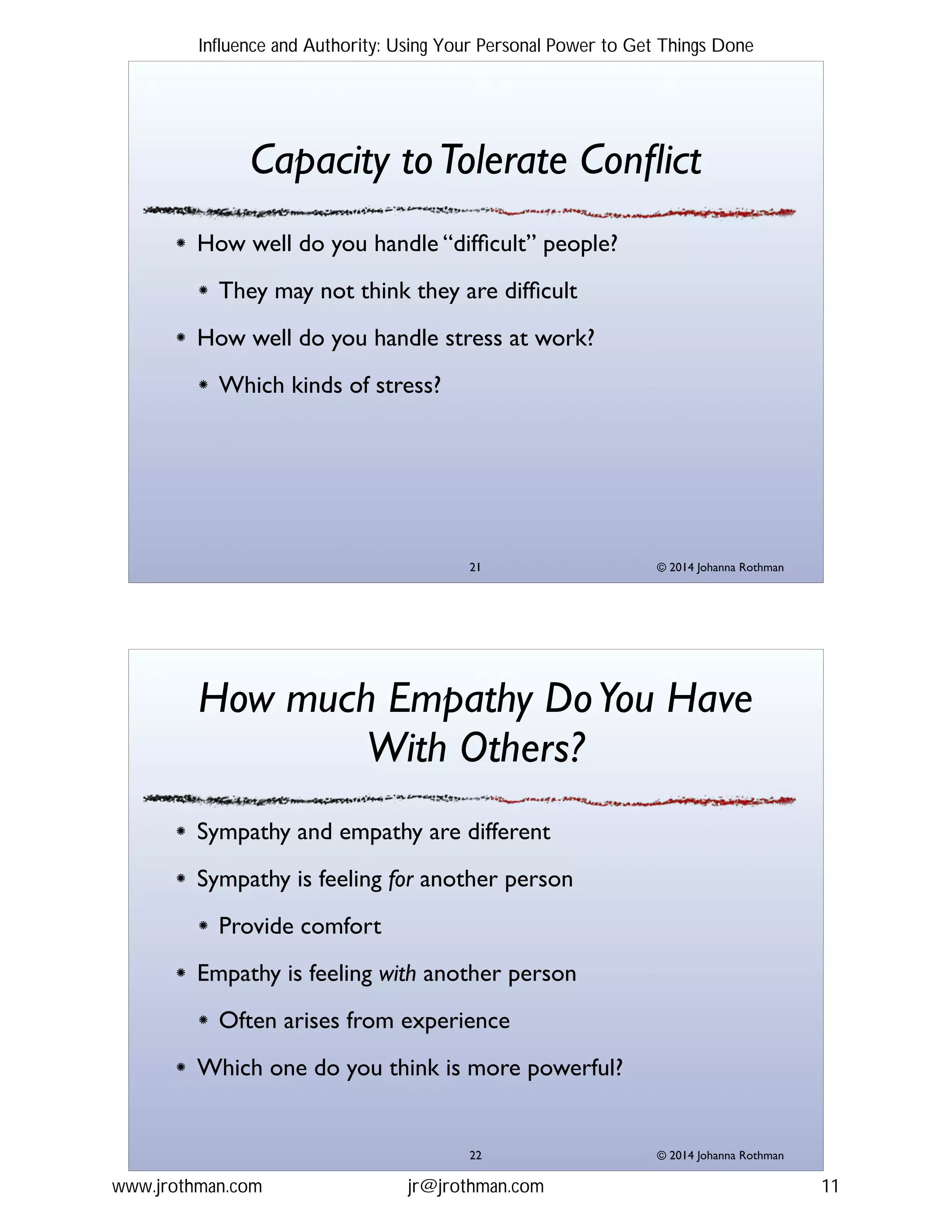 © 2014 Johanna Rothman
Capacity toTolerate Conﬂict
How well do you handle “difﬁcult” people?!
They may not think they are difﬁcult!
How well do you handle stress at work?!
Which kinds of stress?
"21
© 2014 Johanna Rothman
How much Empathy DoYou Have
With Others?
Sympathy and empathy are different!
Sympathy is feeling for another person!
Provide comfort!
Empathy is feeling with another person!
Often arises from experience!
Which one do you think is more powerful?
"22
Influence and Authority: Using Your Personal Power to Get Things Done
www.jrothman.com jr@jrothman.com 11
 