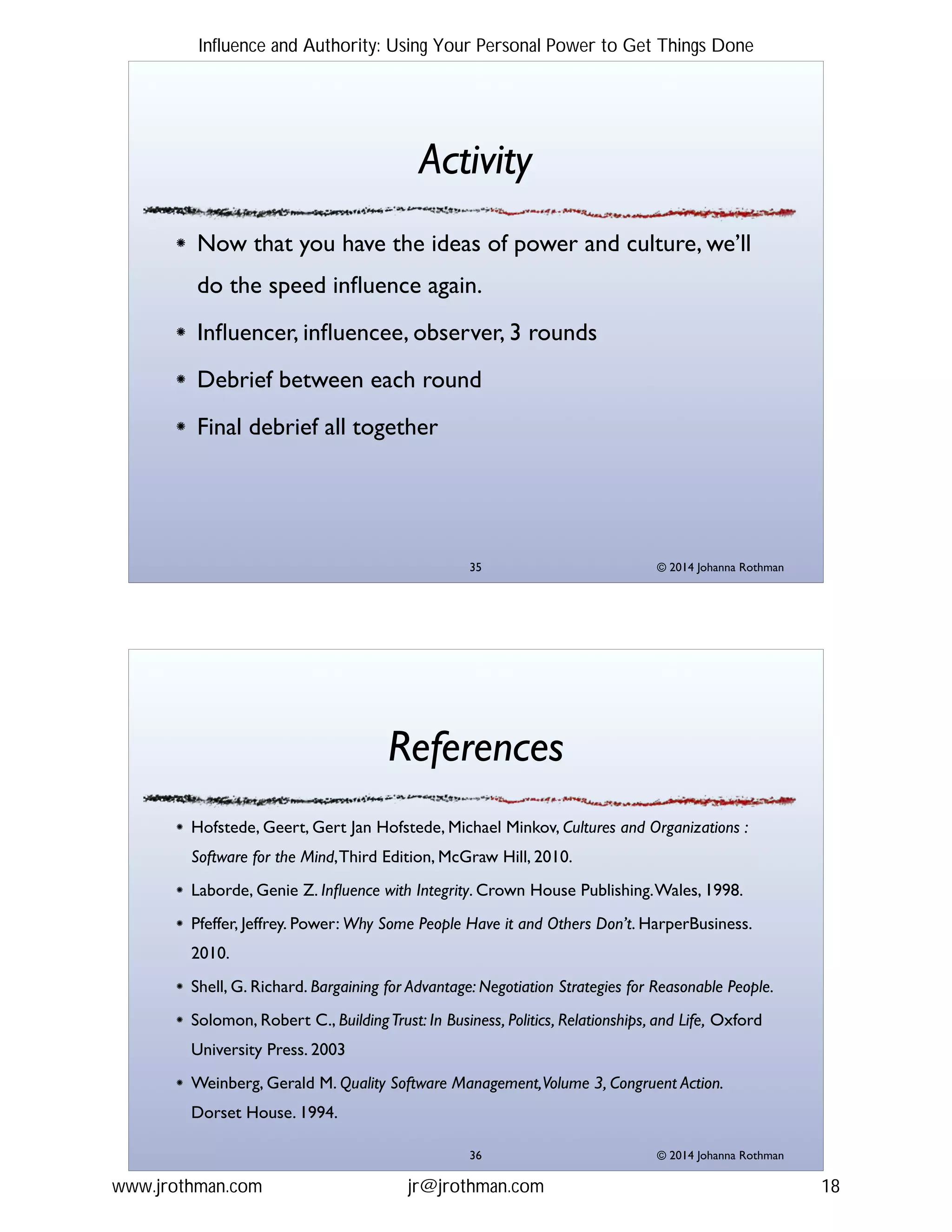 © 2014 Johanna Rothman
Activity
Now that you have the ideas of power and culture, we’ll
do the speed inﬂuence again. !
Inﬂuencer, inﬂuencee, observer, 3 rounds!
Debrief between each round!
Final debrief all together
"35
© 2014 Johanna Rothman
References
Hofstede, Geert, Gert Jan Hofstede, Michael Minkov, Cultures and Organizations :
Software for the Mind,Third Edition, McGraw Hill, 2010.!
Laborde, Genie Z. Inﬂuence with Integrity. Crown House Publishing.Wales, 1998.!
Pfeffer, Jeffrey. Power: Why Some People Have it and Others Don’t. HarperBusiness.
2010.!
Shell, G. Richard. Bargaining for Advantage: Negotiation Strategies for Reasonable People. !
Solomon, Robert C., BuildingTrust: In Business, Politics, Relationships, and Life, Oxford
University Press. 2003!
Weinberg, Gerald M. Quality Software Management,Volume 3, Congruent Action.
Dorset House. 1994.
"36
Influence and Authority: Using Your Personal Power to Get Things Done
www.jrothman.com jr@jrothman.com 18
 