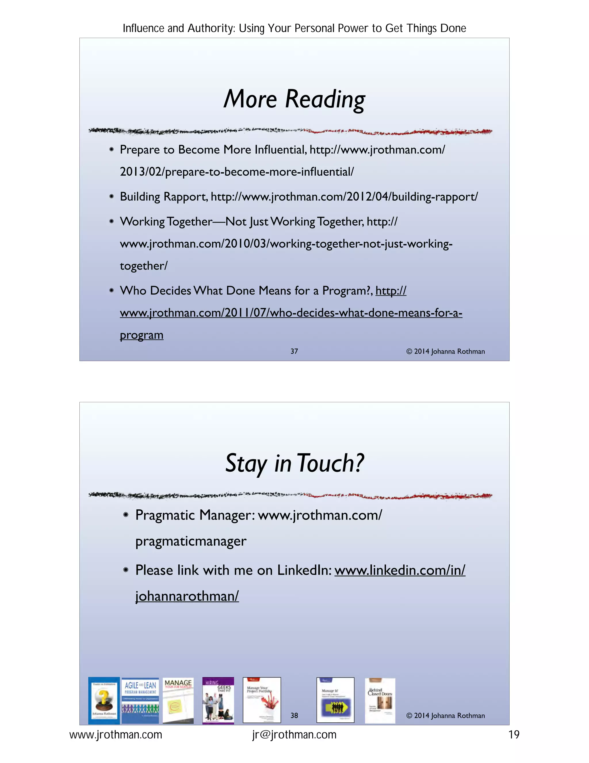 © 2014 Johanna Rothman
More Reading
Prepare to Become More Inﬂuential, http://www.jrothman.com/
2013/02/prepare-to-become-more-inﬂuential/!
Building Rapport, http://www.jrothman.com/2012/04/building-rapport/!
Working Together—Not Just Working Together, http://
www.jrothman.com/2010/03/working-together-not-just-working-
together/!
Who Decides What Done Means for a Program?, http://
www.jrothman.com/2011/07/who-decides-what-done-means-for-a-
program
"37
© 2014 Johanna Rothman
Stay inTouch?
Pragmatic Manager: www.jrothman.com/
pragmaticmanager!
Please link with me on LinkedIn: www.linkedin.com/in/
johannarothman/
"38
Influence and Authority: Using Your Personal Power to Get Things Done
www.jrothman.com jr@jrothman.com 19
 