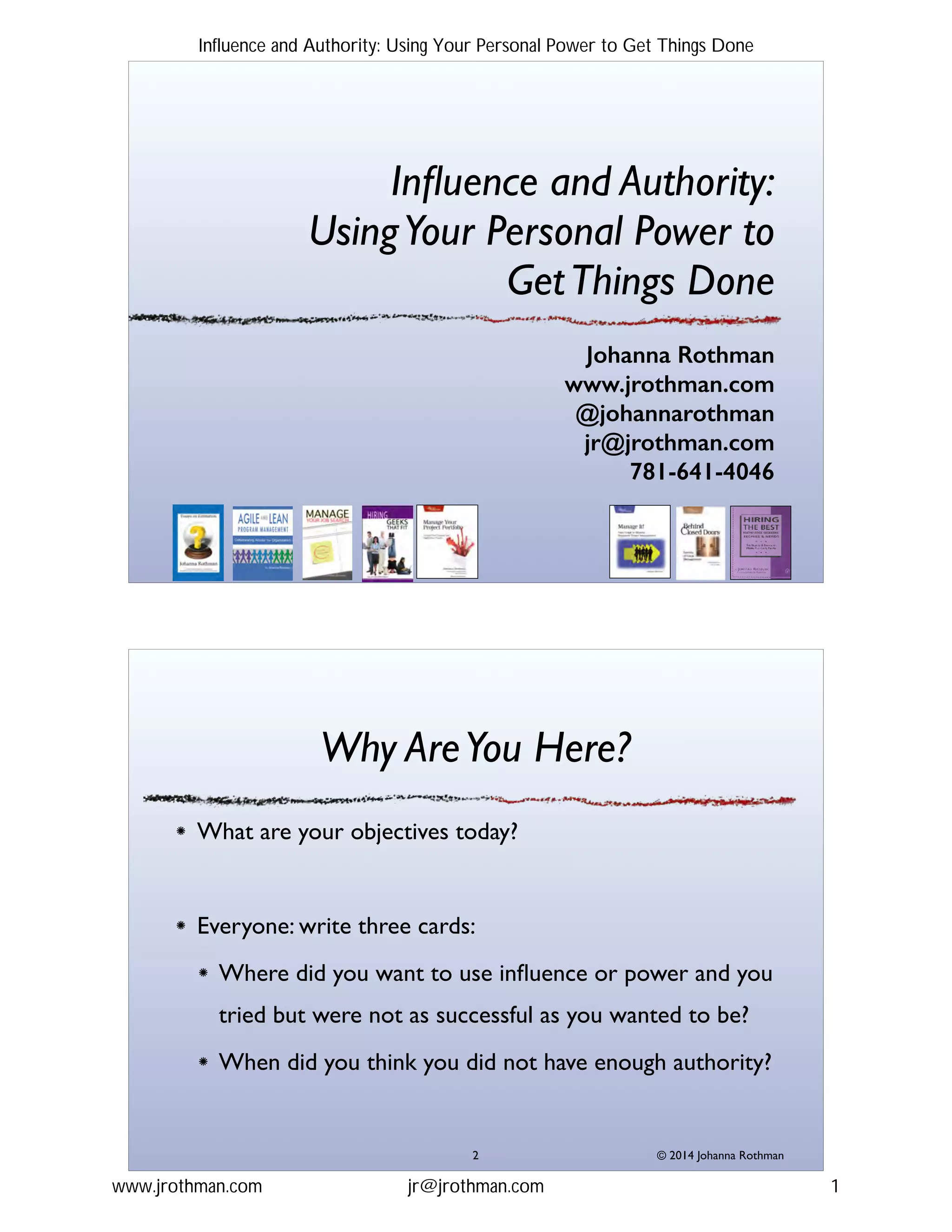 Inﬂuence and Authority:!
UsingYour Personal Power to  
GetThings Done
Johanna Rothman
www.jrothman.com
@johannarothman
jr@jrothman.com
781-641-4046
© 2014 Johanna Rothman
Why AreYou Here?
What are your objectives today?!
!
Everyone: write three cards:!
Where did you want to use inﬂuence or power and you
tried but were not as successful as you wanted to be?!
When did you think you did not have enough authority?
"2
Influence and Authority: Using Your Personal Power to Get Things Done
www.jrothman.com jr@jrothman.com 1
 