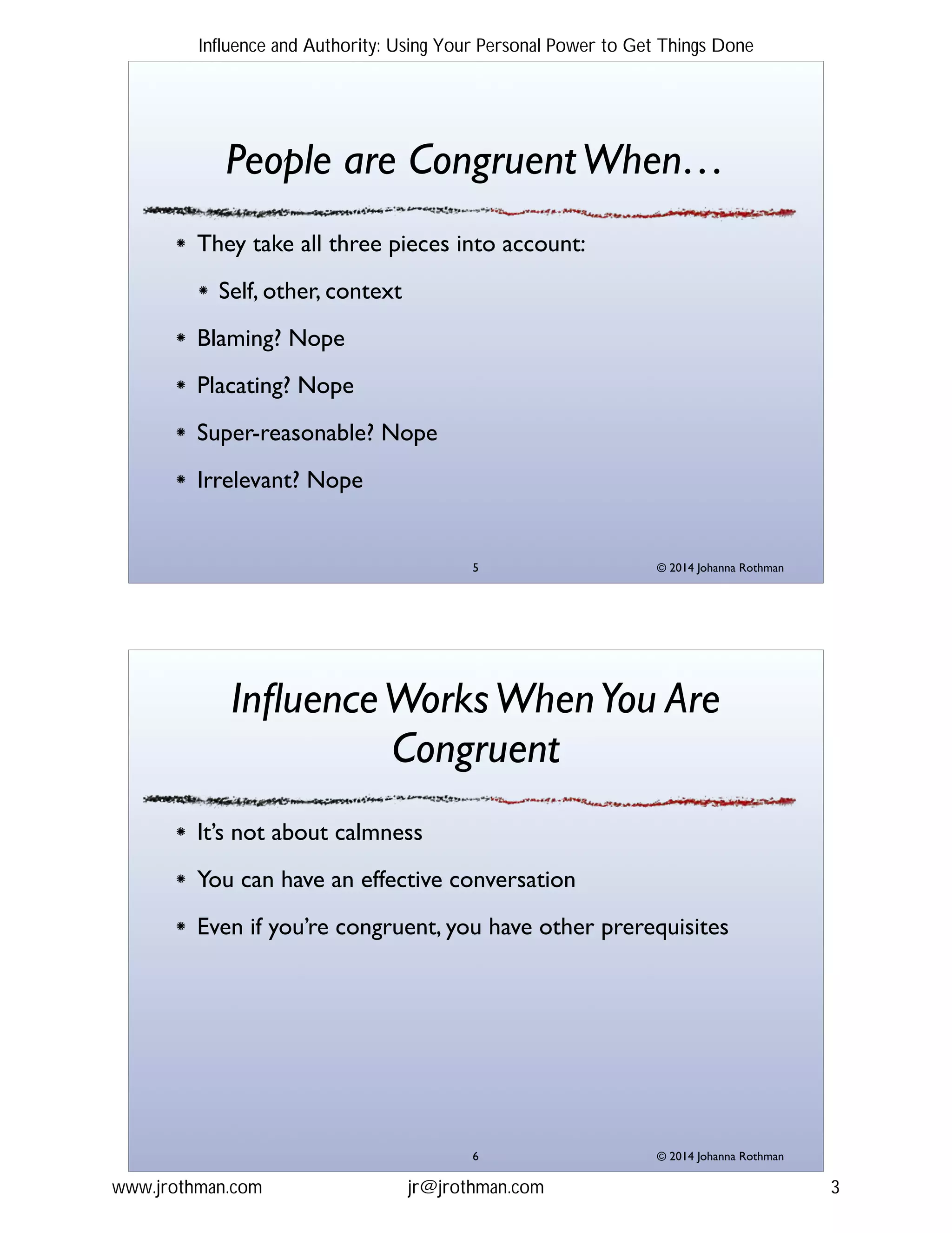 © 2014 Johanna Rothman
People are CongruentWhen…
They take all three pieces into account:!
Self, other, context!
Blaming? Nope!
Placating? Nope!
Super-reasonable? Nope!
Irrelevant? Nope!
"5
© 2014 Johanna Rothman
InﬂuenceWorksWhenYou Are
Congruent
It’s not about calmness!
You can have an effective conversation!
Even if you’re congruent, you have other prerequisites
"6
Influence and Authority: Using Your Personal Power to Get Things Done
www.jrothman.com jr@jrothman.com 3
 