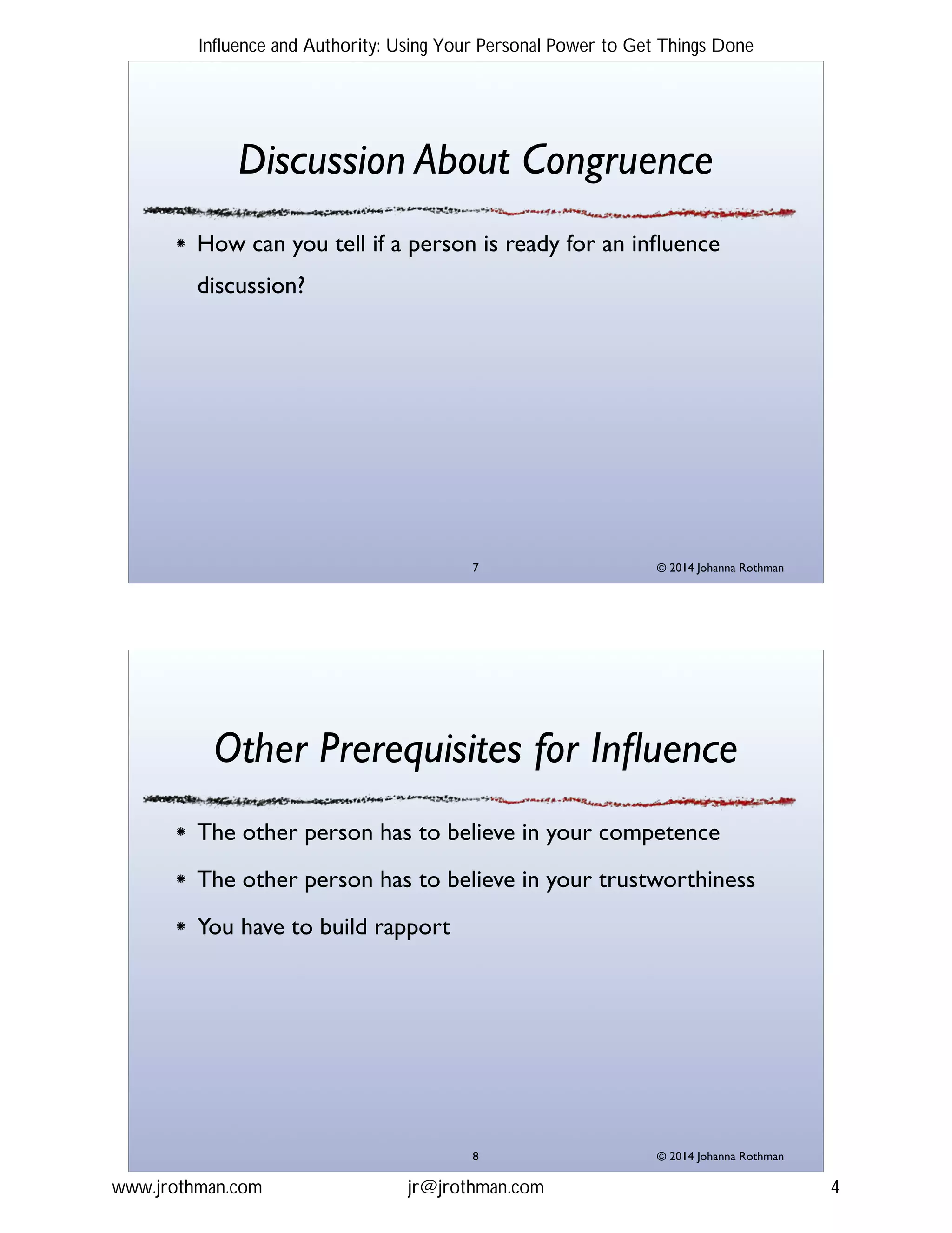 © 2014 Johanna Rothman
Discussion About Congruence
How can you tell if a person is ready for an inﬂuence
discussion?
"7
© 2014 Johanna Rothman
Other Prerequisites for Inﬂuence
The other person has to believe in your competence!
The other person has to believe in your trustworthiness !
You have to build rapport
"8
Influence and Authority: Using Your Personal Power to Get Things Done
www.jrothman.com jr@jrothman.com 4
 
