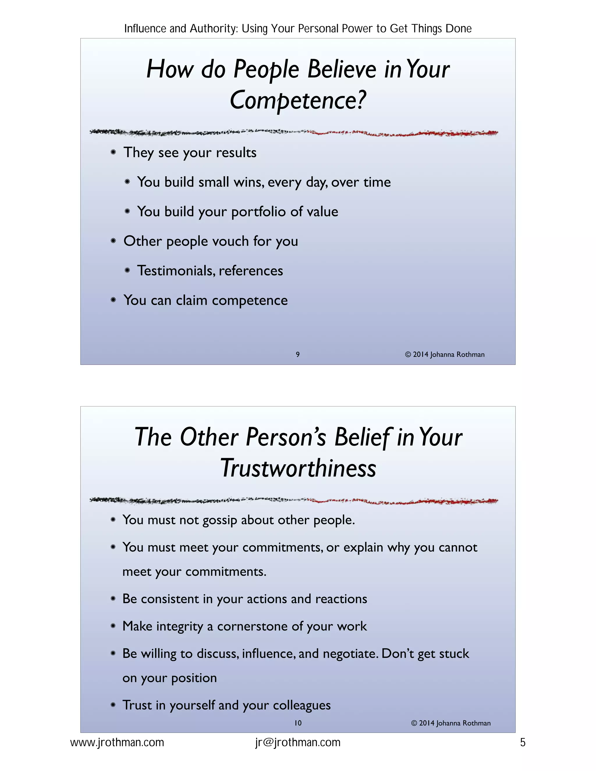 © 2014 Johanna Rothman
How do People Believe inYour
Competence?
They see your results!
You build small wins, every day, over time!
You build your portfolio of value!
Other people vouch for you!
Testimonials, references!
You can claim competence
"9
© 2014 Johanna Rothman
The Other Person’s Belief inYour
Trustworthiness
You must not gossip about other people.!
You must meet your commitments, or explain why you cannot
meet your commitments.!
Be consistent in your actions and reactions!
Make integrity a cornerstone of your work!
Be willing to discuss, inﬂuence, and negotiate. Don’t get stuck
on your position!
Trust in yourself and your colleagues
"10
Influence and Authority: Using Your Personal Power to Get Things Done
www.jrothman.com jr@jrothman.com 5
 
