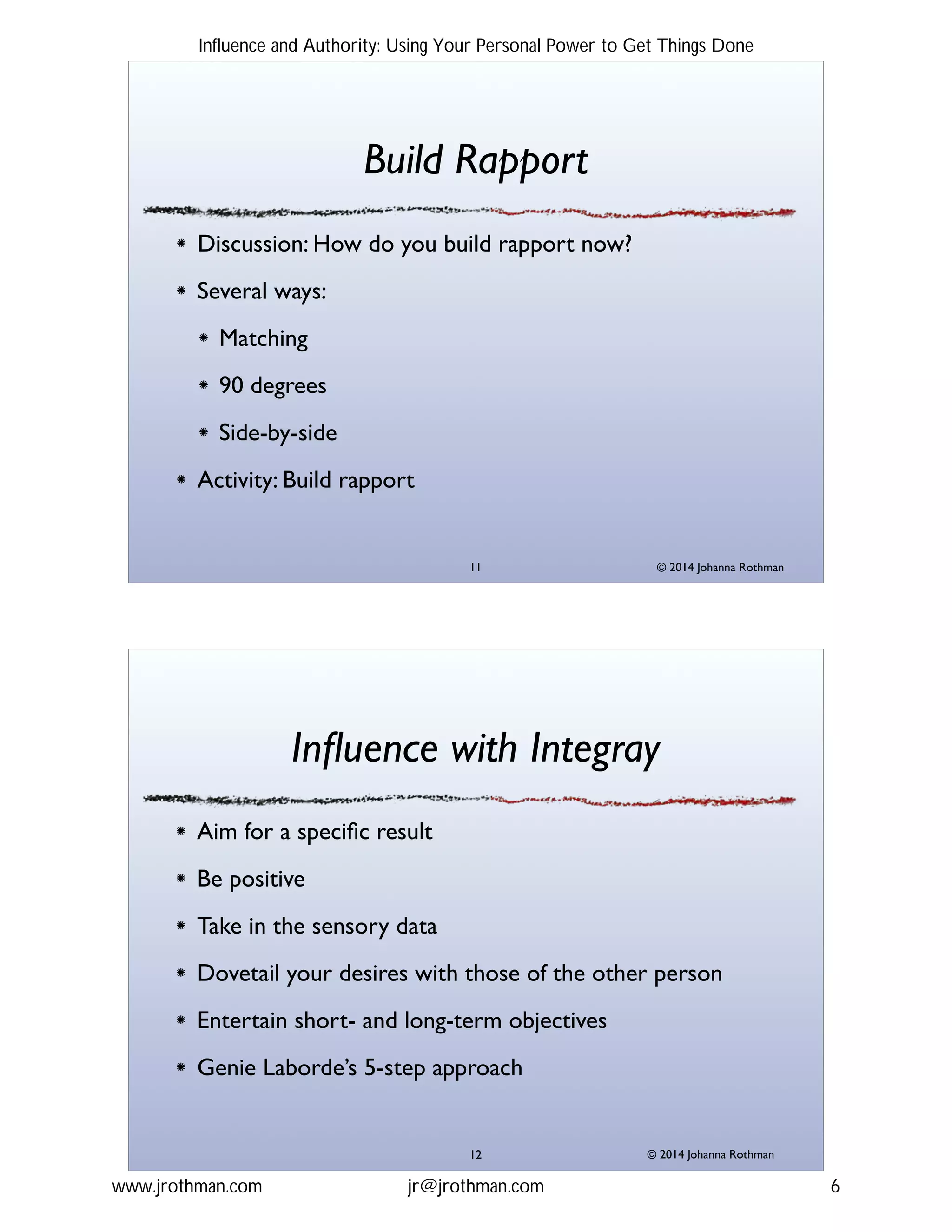 © 2014 Johanna Rothman
Build Rapport
Discussion: How do you build rapport now?!
Several ways:!
Matching!
90 degrees!
Side-by-side!
Activity: Build rapport
"11
© 2014 Johanna Rothman
Inﬂuence with Integray
Aim for a speciﬁc result!
Be positive!
Take in the sensory data!
Dovetail your desires with those of the other person!
Entertain short- and long-term objectives!
Genie Laborde’s 5-step approach
"12
Influence and Authority: Using Your Personal Power to Get Things Done
www.jrothman.com jr@jrothman.com 6
 