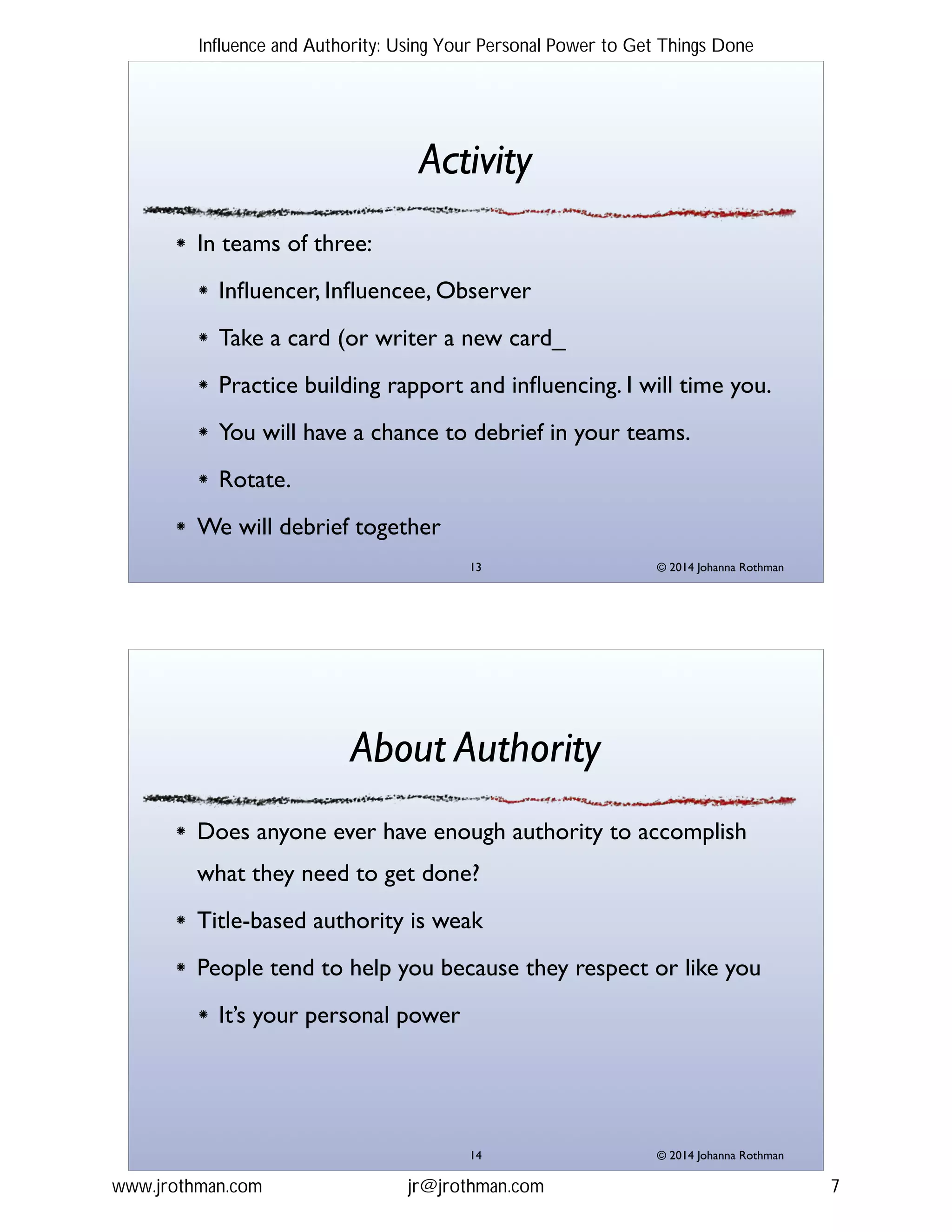 © 2014 Johanna Rothman
Activity
In teams of three:!
Inﬂuencer, Inﬂuencee, Observer!
Take a card (or writer a new card_!
Practice building rapport and inﬂuencing. I will time you.!
You will have a chance to debrief in your teams.!
Rotate.!
We will debrief together
"13
© 2014 Johanna Rothman
About Authority
Does anyone ever have enough authority to accomplish
what they need to get done?!
Title-based authority is weak!
People tend to help you because they respect or like you!
It’s your personal power
"14
Influence and Authority: Using Your Personal Power to Get Things Done
www.jrothman.com jr@jrothman.com 7
 