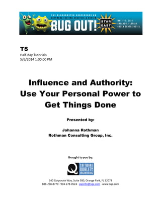 TS
Half-day Tutorials
5/6/2014 1:00:00 PM
Influence and Authority:
Use Your Personal Power to
Get Things Done
Presented by:
Johanna Rothman
Rothman Consulting Group, Inc.
Brought to you by:
340 Corporate Way, Suite 300, Orange Park, FL 32073
888-268-8770 ∙ 904-278-0524 ∙ sqeinfo@sqe.com ∙ www.sqe.com
 