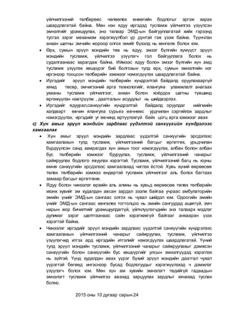 үйлчилгээний төлбөрөөс чөлөөлөх өнөөгийн бодлогыг эргэж харах
шаардлагатай байна. Мөн нэн ядуу иргэдэд тусламж үйлчилгээ үзүүлсэн
эмнэлгийг урамшуулах, энэ талаар ЭМД-ын байгууллагатай хийх гэрээнд
тусгах зэрэг механизм хэрэгжүүлбэл үр дүнтэй гэж үзэж байна. Түүнчлэн
анхан шатны эмчийн жороор олгох эмийг бүхэлд нь хөнгөлж болох юм.
 Өрх, сумын эрүүл мэндийн төв нь ядуу, эмзэг бүлгийн хүмүүст эрүүл
мэндийн тусламж, үйлчилгээ үзүүлэгч гол байгууллага болох нь
судалгаанаас харагдаж байна. Иймээс ядуу болон эмзэг бүлгийн хүн амд
тусламж үзүүлэх хөшүүрэг бий болгохын тулд өрх, сумын эмнэлгийн нэг
иргэнээр тооцсон төлбөрийн хэмжээг нэмэгдүүлэх шаардлагатай байна.
 Иргэдийг эрүүл мэндийн төлбөрийн хүндрэлтэй байдалд оруулахааргүй
хямд төсөр, эмчигээний арга технологийг, ялангуяа уламжлалт анагаах
ухааны тусламж үйлчилгээг, анхан болон хоёрдох шатны түвшинд
өргөжүүлэн нэвтрүүлж , даатгалын асуудлыг нь шийдвэрлэх.
 Иргэдийг ядуурал,санхүүгийн хүндрэлтэй байдалд оруулдаг нийгмийн
халдварт өвчин ялангуяа сүрьеэ өвчнөөс урдчилан сэргийлэх зардлыг
нэмэгдүүлэх, иргэдийг уг өвчинд өртүүлэхгүй байх цогц арга хэмжээг авах
c) Хүн амыг эрүүл мэндийн зардлаас үүдэлтэй санхүүгийн хүндрэлээс
хамгаалах
 Хүн амыг эрүүл мэндийн зардлаас үүдэлтэй санхүүгийн эрсдэлээс
хамгаалахын тулд тусламж, үйлчилгээний багцыг өргөтгөх, урьдчилан
бүрдүүлсэн санд хамрагдах хүн амын тоог нэмэгдүүлэх, албан болон албан
бус төлбөрийн хэмжээг бууруулах, тусламж, үйлчилгээний чанарыг
сайжруулах бодлого явуулах хэрэгтэй. Тусламж, үйлчилгээний багц нь юуны
өмнө санхүүгийн эрсдэлээс хамгаалахад чиглэх ёстой. Хувь хүний өөрөөсөө
төлөх төлбөрийн хэмжээ өндөртэй тусламж үйлчилгээг аль болох багтаах
замаар багцыг өргөтгөнө.
 Ядуу болон чинээлэг өрхийн аль алины нь хувьд өөрөөсөө төлөх төлбөрийн
ихэнх хувийг эм худалдан авсан зардал эзэлж байгаа учраас амбулаторийн
эмийн үнийг ЭМД-ын сангаас олгох нь чухал шийдэл юм. Одоогийн эмийн
үнийг ЭМД-ын сангаас хөнгөлөх тогтолцоо нь эмийн сангуудад ашиггүй, эмч
нарын жор бичилтийг урамшуулдаггүй, үйлчлүүлэгчдийн энэ талаарх мэдлэг
дулимаг зэрэг шалтгаанаас сайн хэрэгжихгүй байгааг анхааран үзэх
хэрэгтэй байна.
 Чинээлэг иргэдийг эрүүл мэндийн зардлаас үүдэлтэй санхүүгийн хүндрэлээс
хамгаалахын үйлчилгээний чанарыг сайжруулах, тусламж, үйлчилгээ
үзүүлэгчид итгэх ард иргэдийн итгэлийг нэмэгдүүлэх шаардлагатай. Үүний
тулд эрүүл мэндийн тусламж, үйлчилгээний чанарыг сайжруулахыг дэмжсэн
санхүүгийн болон санхүүгийн бус хөшүүргийг улсын эмнэлгүүдэд хэрэглэх
нь зүйтэй. Үүнд худалдан авах үүрэг бүхий эрүүл мэндийн даатгал чухал
үүрэгтэй бөгөөд ингэснээр бусад бодлогуудыг хэрэгжүүлэхэд ч дэмжлэг
үзүүлэгч болох юм. Мөн хүн ам хувийн эмнэлэгт төдийгүй гадаадын
эмнэлэгт тусламж үйлчилгээ авахад зарцуулах зардлыг хянахад туслах
болно.
2015 оны 10 дугаар сарын 24
 