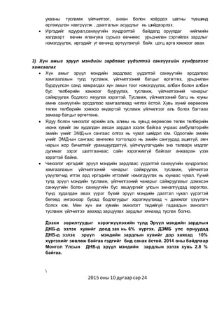 ухааны тусламж үйлчилгээг, анхан болон хоёрдох шатны түвшинд
өргөжүүлэн нэвтрүүлж , даатгалын асуудлыг нь шийдвэрлэх.
 Иргэдийг ядуурал,санхүүгийн хүндрэлтэй байдалд оруулдаг нийгмийн
халдварт өвчин ялангуяа сүрьеэ өвчнөөс урьдчилан сэргийлэх зардлыг
нэмэгдүүлэх, иргэдийг уг өвчинд өртүүлэхгүй байх цогц арга хэмжээг авах
3) Хүн амыг эрүүл мэндийн зардлаас үүдэлтэй санхүүгийн хүндрэлээс
хамгаалах
 Хүн амыг эрүүл мэндийн зардлаас үүдэлтэй санхүүгийн эрсдэлээс
хамгаалахын тулд тусламж, үйлчилгээний багцыг өргөтгөх, урьдчилан
бүрдүүлсэн санд хамрагдах хүн амын тоог нэмэгдүүлэх, албан болон албан
бус төлбөрийн хэмжээг бууруулах, тусламж, үйлчилгээний чанарыг
сайжруулах бодлого явуулах хэрэгтэй. Тусламж, үйлчилгээний багц нь юуны
өмнө санхүүгийн эрсдэлээс хамгаалахад чиглэх ёстой. Хувь хүний өөрөөсөө
төлөх төлбөрийн хэмжээ өндөртэй тусламж үйлчилгээг аль болох багтаах
замаар багцыг өргөтгөнө.
 Ядуу болон чинээлэг өрхийн аль алины нь хувьд өөрөөсөө төлөх төлбөрийн
ихэнх хувийг эм худалдан авсан зардал эзэлж байгаа учраас амбулаторийн
эмийн үнийг ЭМД-ын сангаас олгох нь чухал шийдэл юм. Одоогийн эмийн
үнийг ЭМД-ын сангаас хөнгөлөх тогтолцоо нь эмийн сангуудад ашиггүй, эмч
нарын жор бичилтийг урамшуулдаггүй, үйлчлүүлэгчдийн энэ талаарх мэдлэг
дулимаг зэрэг шалтгаанаас сайн хэрэгжихгүй байгааг анхааран үзэх
хэрэгтэй байна.
 Чинээлэг иргэдийг эрүүл мэндийн зардлаас үүдэлтэй санхүүгийн хүндрэлээс
хамгаалахын үйлчилгээний чанарыг сайжруулах, тусламж, үйлчилгээ
үзүүлэгчид итгэх ард иргэдийн итгэлийг нэмэгдүүлэх нь юунаас чухал. Үүний
тулд эрүүл мэндийн тусламж, үйлчилгээний чанарыг сайжруулахыг дэмжсэн
санхүүгийн болон санхүүгийн бус хөшүүргийг улсын эмнэлгүүдэд хэрэглэх.
Үүнд худалдан авах үүрэг бүхий эрүүл мэндийн даатгал чухал үүрэгтэй
бөгөөд ингэснээр бусад бодлогуудыг хэрэгжүүлэхэд ч дэмжлэг үзүүлэгч
болох юм. Мөн хүн ам хувийн эмнэлэгт төдийгүй гадаадын эмнэлэгт
тусламж үйлчилгээ авахад зарцуулах зардлыг хянахад туслах болно.
Дээхи зорилтуудыг хэрэгжүүлэхийн тулд Эрүүл мэндийн зардлын
ДНБ-д эзлэх хувийг доод зах нь 6% хүргэх. ДЭМБ улс орнуудад
ДНБ-д эзлэх эрүүл мэндийн зардлын хувийг дор хаяхад 10%
хүргэхийг зөвлөж байгаа гэдгийг бид санах ёстой. 2014 оны байдлаар
Монгол Улсын ДНБ-д эрүүл мэндийн зардлын эзлэх хувь 2.8 %
байгаа.

2015 оны 10 дугаар сар 24
 