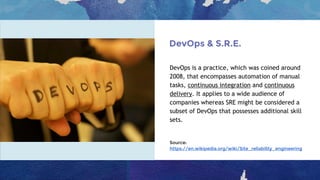 DevOps & S.R.E.
DevOps is a practice, which was coined around
2008, that encompasses automation of manual
tasks, continuous integration and continuous
delivery. It applies to a wide audience of
companies whereas SRE might be considered a
subset of DevOps that possesses additional skill
sets.
Source:
https://en.wikipedia.org/wiki/Site_reliability_engineering
 