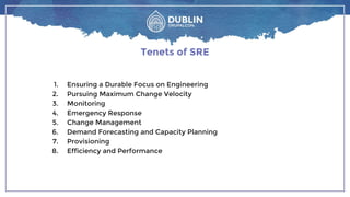 Tenets of SRE
1. Ensuring a Durable Focus on Engineering
2. Pursuing Maximum Change Velocity
3. Monitoring
4. Emergency Response
5. Change Management
6. Demand Forecasting and Capacity Planning
7. Provisioning
8. Efficiency and Performance
 