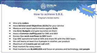 ➔ Hire only coders
➔ Have Service Level Objectives (SLOs) for your service
➔ Measure and report performance against SLOs
➔ Use Error Budgets and gate launches on them
➔ Have a Common staffing pool for SRE and DEV
➔ Excess Ops work overflows to DEV team
➔ Cap SRE operational load at 50% and share 5% with the DEV team
➔ On-call teams at least 8 or 6 people in rotation, per product
➔ Maximum of 2 events per on-call shift
➔ Post mortem for every event
➔ Post mortems are BLAMELESS and focus on process and technology, not people
How to achieve S.R.E.
Treynor’s Action items
IMPORTANT
IMPORTANT
 