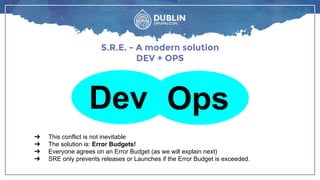 S.R.E. - A modern solution
DEV + OPS
➔ This conflict is not inevitable
➔ The solution is: Error Budgets!
➔ Everyone agrees on an Error Budget (as we will explain next)
➔ SRE only prevents releases or Launches if the Error Budget is exceeded.
Dev Ops
 