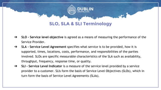 ➔ SLO - Service level objective is agreed as a means of measuring the performance of the
Service Provider.
➔ SLA - Service Level Agreement specifies what service is to be provided, how it is
supported, times, locations, costs, performance, and responsibilities of the parties
involved. SLOs are specific measurable characteristics of the SLA such as availability,
throughput, frequency, response time, or quality.
➔ SLI - Service Level Indicator is a measure of the service level provided by a service
provider to a customer. SLIs form the basis of Service Level Objectives (SLOs), which in
turn form the basis of Service Level Agreements (SLAs).
SLO, SLA & SLI Terminology
 