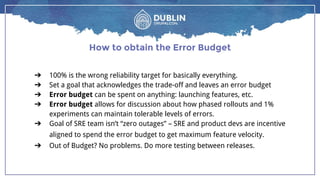 ➔ 100% is the wrong reliability target for basically everything.
➔ Set a goal that acknowledges the trade-off and leaves an error budget
➔ Error budget can be spent on anything: launching features, etc.
➔ Error budget allows for discussion about how phased rollouts and 1%
experiments can maintain tolerable levels of errors.
➔ Goal of SRE team isn’t “zero outages” – SRE and product devs are incentive
aligned to spend the error budget to get maximum feature velocity.
➔ Out of Budget? No problems. Do more testing between releases.
How to obtain the Error Budget
 