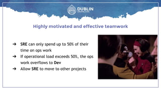 ➔ SRE can only spend up to 50% of their
time on ops work
➔ If operational load exceeds 50%, the ops
work overflows to Dev
➔ Allow SRE to move to other projects
Highly motivated and effective teamwork
 