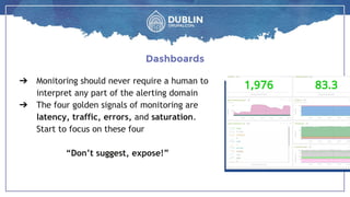 ➔ Monitoring should never require a human to
interpret any part of the alerting domain
➔ The four golden signals of monitoring are
latency, traffic, errors, and saturation.
Start to focus on these four
“Don’t suggest, expose!”
Dashboards
 