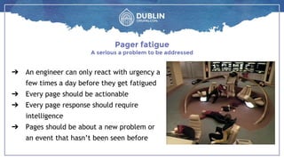 ➔ An engineer can only react with urgency a
few times a day before they get fatigued
➔ Every page should be actionable
➔ Every page response should require
intelligence
➔ Pages should be about a new problem or
an event that hasn’t been seen before
Pager fatigue
A serious a problem to be addressed
 