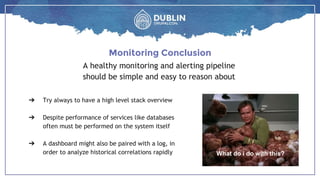 A healthy monitoring and alerting pipeline
should be simple and easy to reason about
Monitoring Conclusion
What do i do with this?
➔ Try always to have a high level stack overview
➔ Despite performance of services like databases
often must be performed on the system itself
➔ A dashboard might also be paired with a log, in
order to analyze historical correlations rapidly
 