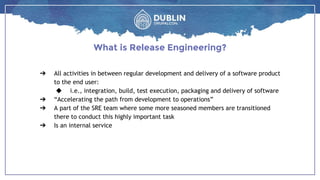 ➔ All activities in between regular development and delivery of a software product
to the end user:
◆ i.e., integration, build, test execution, packaging and delivery of software
➔ “Accelerating the path from development to operations”
➔ A part of the SRE team where some more seasoned members are transitioned
there to conduct this highly important task
➔ Is an internal service
What is Release Engineering?
 